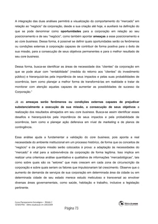 Curso Planejamento Estratégico – Módulo 2
SENASP/MJ - Última atualização em 20/03/2009
                                            Página 73
A integração das duas análises permitirá a visualização do comportamento do “mercado” em
relação ao “negócio” da corporação, desde a sua criação até hoje, e auxiliará na definição do
que se pode denominar como oportunidades para a corporação em relação ao seu
posicionamento e de seu “negócio”, como também apontar ameaças a esse posicionamento e
ao core business. Dessa forma, é possível se definir quais oportunidades serão os fenômenos
ou condições externas à corporação capazes de contribuir de forma positiva para o êxito de
sua missão, para a consecução de seus objetivos permanentes e para o melhor resultado de
seu core business.
Dessa forma, busca-se identificar as áreas de necessidade dos “clientes” da corporação em
que se pode atuar com “rentabilidade” (medida do retorno aos “clientes” do investimento
público) e hierarquizá-las pela importância de seus impactos e pelas suas probabilidades de
ocorrência, bem como planejar a melhor forma de transformá-las em realidade e tratar de
monitorar com atenção aquelas capazes de aumentar as possibilidades de sucesso da
Corporação.”
Já as ameaças serão fenômenos ou condições externas capazes de prejudicar
substancialmente a execução de sua missão, a consecução de seus objetivos a
realização dos resultados almejados em seu core business. Busca-se assim identificar esses
desafios e hierarquizá-los pela importância de seus impactos e pela probabilidade de
ocorrência, bem como e planejar ação defensiva em nível de marketing e de planos de
contingência.
Essa análise ajuda a fundamentar a validação do core business, pois aponta a real
necessidade do ambiente institucional em um processo histórico, de forma que os conceitos de
“negócio” e da própria missão serão colocados à prova: a adaptação às necessidades do
“mercado” é vital para a sobrevivência da corporação de forma legítima. Isso implica em
realizar uma criteriosa análise quantitativa e qualitativa de informações “mercadológicas”, tais
como sobre quais são os “setores” que mais crescem em cada zona de circunscrição da
corporação e sobre quais seriam os fatores que impulsionariam tal crescimento. Observe que o
aumento de demanda de serviços de sua corporação em determinada área da cidade ou em
determinada cidade de seu estado merece estudo meticuloso e transversal ao envolver
diversas áreas governamentais, como saúde, habitação e trabalho, inclusive a legislação
pertinente.
 
