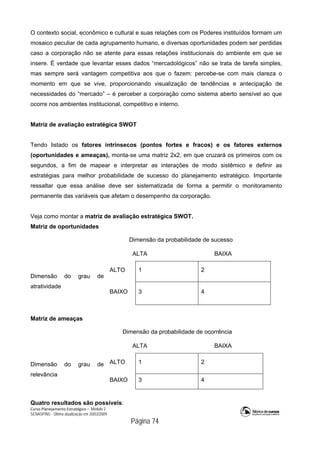Curso Planejamento Estratégico – Módulo 2
SENASP/MJ - Última atualização em 20/03/2009
                                            Página 74
O contexto social, econômico e cultural e suas relações com os Poderes instituídos formam um
mosaico peculiar de cada agrupamento humano, e diversas oportunidades podem ser perdidas
caso a corporação não se atente para essas relações institucionais do ambiente em que se
insere. É verdade que levantar esses dados “mercadológicos” não se trata de tarefa simples,
mas sempre será vantagem competitiva aos que o fazem: percebe-se com mais clareza o
momento em que se vive, proporcionando visualização de tendências e antecipação de
necessidades do “mercado” – é perceber a corporação como sistema aberto sensível ao que
ocorre nos ambientes institucional, competitivo e interno.
Matriz de avaliação estratégica SWOT
Tendo listado os fatores intrínsecos (pontos fortes e fracos) e os fatores externos
(oportunidades e ameaças), monta-se uma matriz 2x2, em que cruzará os primeiros com os
segundos, a fim de mapear e interpretar as interações de modo sistêmico e definir as
estratégias para melhor probabilidade de sucesso do planejamento estratégico. Importante
ressaltar que essa análise deve ser sistematizada de forma a permitir o monitoramento
permanente das variáveis que afetam o desempenho da corporação.
Veja como montar a matriz de avaliação estratégica SWOT.
Matriz de oportunidades
Dimensão da probabilidade de sucesso
ALTA BAIXA
ALTO 1 2
Dimensão do grau de
atratividade
BAIXO 3 4
Matriz de ameaças
Dimensão da probabilidade de ocorrência
ALTA BAIXA
ALTO 1 2Dimensão do grau de
relevância
BAIXO 3 4
Quatro resultados são possíveis:
 