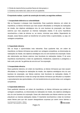 Curso Planejamento Estratégico – Módulo 2
SENASP/MJ - Última atualização em 20/03/2009
                                            Página 76
2. Divida da mesma forma os pontos fracos em dois grupos; e
3. Construa uma matriz 2x2, cada um em um quadrante.
É importante realizar, a partir da construção da matriz, as seguintes análises:
1. Incapacidade defensiva ou vulnerabilidade
São as fraquezas e ameaças mais impactantes. Esse quadrante relaciona, em ordem de
importância, os fatores intrínsecos que mais causam dificuldades ou limitações às realizações
da missão, dos objetivos estratégicos e/ou do core business da corporação, aos fatores
externos que mais prejudicam as mesmas realizações citadas. É de suma importância
reconhecê-los e tratar de eliminar ou, ao menos, minimizar seus efeitos. Dependendo da
situação, esses fatores podem se transformar em pontos fortes e oportunidades, ou seja, em
vantagens competitivas.
2. Capacidade ofensiva
São as forças e oportunidades mais relevantes. Esse quadrante lista, em ordem de
importância, os fatores intrínsecos que podem ser vantagens competitivas, se direcionadas às
realizações da missão, dos objetivos estratégicos e/ou do core business da corporação. Esses
são relacionados aos fatores externos mais favoráveis às realizações citadas. É de suma
importância reconhecê-los e tratar de capitalizá-los, fortalecê-los, explorá-los e protegê-los a
todo custo, pois são “as galinhas de ovos de ouro” da corporação
3. Incapacidade ofensiva
Esse quadrante relaciona, em ordem de importância, os fatores intrínsecos que mais causam
dificuldades ou limitações às realizações da missão, dos objetivos estratégicos e/ou do core
business da corporação, aos fatores externos mais favoráveis às realizações citadas. É
importante reconhecê-los e tratar de corrigir tais fatores intrínsecos que dificultam ou impedem
o aproveitamento das oportunidades, a fim de transformá-los em pontos fortes e em vantagens
competitivas.
4. Capacidade defensiva
Esse quadrante relaciona, em ordem de importância, os fatores intrínsecos que podem ser
vantagens competitivas, se direcionadas às realizações da missão, dos objetivos estratégicos
e/ou do core business da corporação. Esses são relacionados aos fatores externos que mais
prejudicam as mesmas realizações citadas. É importante reconhecê-los e tratar de monitorar
esses fatores para que não causem desagradáveis surpresas por serem riscos latentes a
 