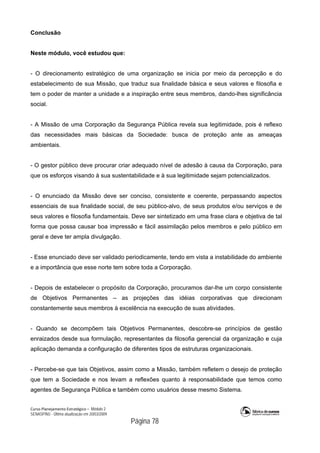 Curso Planejamento Estratégico – Módulo 2
SENASP/MJ - Última atualização em 20/03/2009
                                            Página 78
Conclusão
Neste módulo, você estudou que:
- O direcionamento estratégico de uma organização se inicia por meio da percepção e do
estabelecimento de sua Missão, que traduz sua finalidade básica e seus valores e filosofia e
tem o poder de manter a unidade e a inspiração entre seus membros, dando-lhes significância
social.
- A Missão de uma Corporação da Segurança Pública revela sua legitimidade, pois é reflexo
das necessidades mais básicas da Sociedade: busca de proteção ante as ameaças
ambientais.
- O gestor público deve procurar criar adequado nível de adesão à causa da Corporação, para
que os esforços visando à sua sustentabilidade e à sua legitimidade sejam potencializados.
- O enunciado da Missão deve ser conciso, consistente e coerente, perpassando aspectos
essenciais de sua finalidade social, de seu público-alvo, de seus produtos e/ou serviços e de
seus valores e filosofia fundamentais. Deve ser sintetizado em uma frase clara e objetiva de tal
forma que possa causar boa impressão e fácil assimilação pelos membros e pelo público em
geral e deve ter ampla divulgação.
- Esse enunciado deve ser validado periodicamente, tendo em vista a instabilidade do ambiente
e a importância que esse norte tem sobre toda a Corporação.
- Depois de estabelecer o propósito da Corporação, procuramos dar-lhe um corpo consistente
de Objetivos Permanentes – as projeções das idéias corporativas que direcionam
constantemente seus membros à excelência na execução de suas atividades.
- Quando se decompõem tais Objetivos Permanentes, descobre-se princípios de gestão
enraizados desde sua formulação, representantes da filosofia gerencial da organização e cuja
aplicação demanda a configuração de diferentes tipos de estruturas organizacionais.
- Percebe-se que tais Objetivos, assim como a Missão, também refletem o desejo de proteção
que tem a Sociedade e nos levam a reflexões quanto à responsabilidade que temos como
agentes de Segurança Pública e também como usuários desse mesmo Sistema.
 