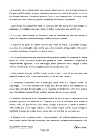 Curso Planejamento Estratégico – Módulo 2
SENASP/MJ - Última atualização em 20/03/2009
                                            Página 79
- A concepção da nova Corporação, que nascerá efetivamente por meio da implementação do
Planejamento Estratégico, acontece justamente durante o processo de formulação do “sonho
ambicioso e motivador” chamado de Visão de Futuro, a qual deve ser capaz de causar o nível
de adesão por conta sentido de propósito percebido e desenvolvido nessa etapa.
- Essa Sinergia organizacional só pode ser construída com alta qualidade de participação e o
processo de formulação da Visão de Futuro é a melhor oportunidade para se obter isso.
- A condução desse processo de formulação deve ser realizada pela alta administração e
implica em adequado conhecimento organizacional pelos participantes.
- A depender do ponto de Desafio proposto pela Visão de Futuro, a qualidade sinérgica
necessária à sua execução poderá ser tal que poderá extrapolar a Corporação e influenciar o
ambiente institucional e competitivo em que se insere.
- Em um ambiente estimulante e motivador de integração de idéias e de interesses, a imagem
mental da Visão de Futuro poderá ser gerada de forma participativa, integradora e
emocionalmente agradável, e sua formalização estará permeada dessa emoção e desse
estímulo e continuará a motivar gerações futuras até que seja alcançada.
- Neste processo, deve-se identificar aonde se quer chegar, o que se tem que fazer para
chegar lá, e porque se faz o que quer que tenha que ser feito para chegar lá.
- A perspectiva fundamental para a construção desse norte é o “negócio central” da
Corporação – o seu core business; com o foco nele, deve-se sentir a real necessidade do
usuário pelos serviços da Corporação e seus requisitos de atendimento, a fim de se superar
suas expectativas ao oferecer-lhes o “produto” agregado de seus próprios valores.
- O enunciado da Visão de Futuro deve ser envolvente, de forma a evocar imagens mentais de
profundo significado aos membros da Corporação e a traduzir claramente seus anseios e
valores, como uma pintura vívida com “paixão, emoção e convicção” (COLLINS e PORRAS,
1996); então, cria-se um slogan poderoso, síntese dessa imagem mental, o qual carregará o
significado do desejo corporativo quanto ao seu futuro e a orientará até sua realização.
- A diferença entre concretizar ou não o futuro visualizado não reside no estabelecimento de
metas fáceis, nem na liderança carismática, nem mesmo em estratégias revolucionárias, mas
 