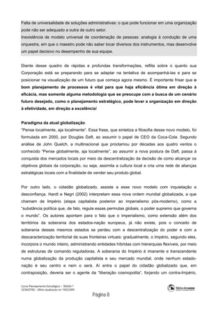 Curso Planejamento Estratégico – Módulo 1
SENASP/MJ - Última atualização em 19/03/2009
                                            Página 8
Falta de universalidade de soluções administrativas: o que pode funcionar em uma organização
pode não ser adequado a outra de outro setor.
Inexistência de modelo universal de coordenação de pessoas: analogia à condução de uma
orquestra, em que o maestro pode não saber tocar diversos dos instrumentos, mas desenvolve
um papel decisivo no desempenho de sua equipe.
Diante desse quadro de rápidas e profundas transformações, reflita sobre o quanto sua
Corporação está se preparando para se adaptar na tentativa de acompanhá-las e para se
posicionar na visualização de um futuro que começa agora mesmo. É importante frisar que o
bom planejamento de processos é vital para que haja eficiência ótima em direção à
eficácia, mas somente alguma metodologia que se preocupe com a busca de um cenário
futuro desejado, como o planejamento estratégico, pode levar a organização em direção
à efetividade, em direção a excelência!
Paradigma da atual globalização
“Pense localmente, aja localmente”. Essa frase, que sintetiza a filosofia desse novo modelo, foi
formulada em 2000, por Douglas Daft, ao assumir o papel de CEO da Coca-Cola. Segundo
análise de John Quelch, a multinacional que proclamou por décadas aos quatro ventos o
conhecido “Pense globalmente, aja localmente”, ao assumir a nova postura de Daft, passa à
conquista dos mercados locais por meio da descentralização da decisão de como alcançar os
objetivos globais da corporação, ou seja, assimila a cultura local e cria uma rede de alianças
estratégicas locais com a finalidade de vender seu produto global.
Por outro lado, o cidadão globalizado, assiste a esse novo modelo com inquietação e
desconfiança. Hardt e Negri (2002) interpretam essa nova ordem mundial globalizada, a que
chamam de Império (etapa capitalista posterior ao imperialismo pós-moderno), como a
“substância política que, de fato, regula essas permutas globais, o poder supremo que governa
o mundo”. Os autores apontam para o fato que o imperialismo, como extensão além dos
territórios da soberania dos estados-nação europeus, já não existe, pois o conceito de
soberania desses mesmos estados se perdeu com a descentralização do poder e com a
descaracterização territorial de suas fronteiras virtuais: gradualmente, o Império, segundo eles,
incorpora o mundo inteiro, administrando entidades híbridas com hierarquias flexíveis, por meio
de estruturas de comando reguladoras. A soberania do Império é imanente e transcendente
numa globalização da produção capitalista e seu mercado mundial, onde nenhum estado-
nação é seu centro e nem o será. Aí entra o papel do cidadão globalizado que, em
contraposição, deveria ser o agente da “liberação cosmopolita”, forjando um contra-Império,
 
