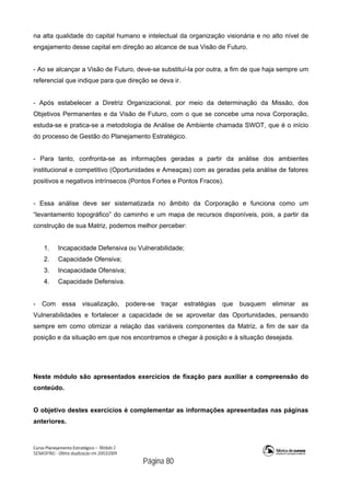 Curso Planejamento Estratégico – Módulo 2
SENASP/MJ - Última atualização em 20/03/2009
                                            Página 80
na alta qualidade do capital humano e intelectual da organização visionária e no alto nível de
engajamento desse capital em direção ao alcance de sua Visão de Futuro.
- Ao se alcançar a Visão de Futuro, deve-se substituí-la por outra, a fim de que haja sempre um
referencial que indique para que direção se deva ir.
- Após estabelecer a Diretriz Organizacional, por meio da determinação da Missão, dos
Objetivos Permanentes e da Visão de Futuro, com o que se concebe uma nova Corporação,
estuda-se e pratica-se a metodologia de Análise de Ambiente chamada SWOT, que é o início
do processo de Gestão do Planejamento Estratégico.
- Para tanto, confronta-se as informações geradas a partir da análise dos ambientes
institucional e competitivo (Oportunidades e Ameaças) com as geradas pela análise de fatores
positivos e negativos intrínsecos (Pontos Fortes e Pontos Fracos).
- Essa análise deve ser sistematizada no âmbito da Corporação e funciona como um
“levantamento topográfico” do caminho e um mapa de recursos disponíveis, pois, a partir da
construção de sua Matriz, podemos melhor perceber:
1. Incapacidade Defensiva ou Vulnerabilidade;
2. Capacidade Ofensiva;
3. Incapacidade Ofensiva;
4. Capacidade Defensiva.
- Com essa visualização, podere-se traçar estratégias que busquem eliminar as
Vulnerabilidades e fortalecer a capacidade de se aproveitar das Oportunidades, pensando
sempre em como otimizar a relação das variáveis componentes da Matriz, a fim de sair da
posição e da situação em que nos encontramos e chegar à posição e à situação desejada.
Neste módulo são apresentados exercícios de fixação para auxiliar a compreensão do
conteúdo.
O objetivo destes exercícios é complementar as informações apresentadas nas páginas
anteriores.
 