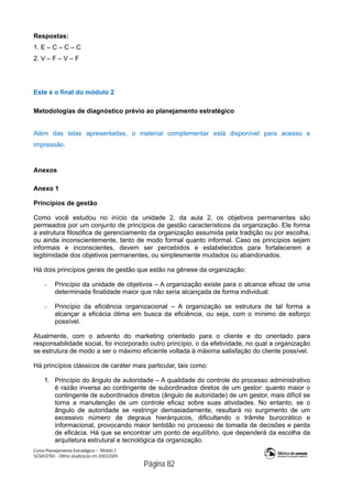 Curso Planejamento Estratégico – Módulo 2
SENASP/MJ - Última atualização em 20/03/2009
                                            Página 82
Respostas:
1. E – C – C – C
2. V – F – V – F
Este é o final do módulo 2
Metodologias de diagnóstico prévio ao planejamento estratégico
Além das telas apresentadas, o material complementar está disponível para acesso e
impressão.
Anexos
Anexo 1
Princípios de gestão
Como você estudou no início da unidade 2, da aula 2, os objetivos permanentes são
permeados por um conjunto de princípios de gestão característicos da organização. Ele forma
a estrutura filosófica de gerenciamento da organização assumida pela tradição ou por escolha,
ou ainda inconscientemente, tanto de modo formal quanto informal. Caso os princípios sejam
informais e inconscientes, devem ser percebidos e estabelecidos para fortalecerem a
legitimidade dos objetivos permanentes, ou simplesmente mudados ou abandonados.
Há dois princípios gerais de gestão que estão na gênese da organização:
 Princípio da unidade de objetivos – A organização existe para o alcance eficaz de uma
determinada finalidade maior que não seria alcançada de forma individual.
 Princípio da eficiência organizacional – A organização se estrutura de tal forma a
alcançar a eficácia ótima em busca da eficiência, ou seja, com o mínimo de esforço
possível.
Atualmente, com o advento do marketing orientado para o cliente e do orientado para
responsabilidade social, foi incorporado outro princípio, o da efetividade, no qual a organização
se estrutura de modo a ser o máximo eficiente voltada à máxima satisfação do cliente possível.
Há princípios clássicos de caráter mais particular, tais como:
1. Princípio do ângulo de autoridade – A qualidade do controle do processo administrativo
é razão inversa ao contingente de subordinados diretos de um gestor: quanto maior o
contingente de subordinados diretos (ângulo de autoridade) de um gestor, mais difícil se
torna a manutenção de um controle eficaz sobre suas atividades. No entanto, se o
ângulo de autoridade se restringir demasiadamente, resultará no surgimento de um
excessivo número de degraus hierárquicos, dificultando o trâmite burocrático e
informacional, provocando maior lentidão no processo de tomada de decisões e perda
de eficácia. Há que se encontrar um ponto de equilíbrio, que dependerá da escolha da
arquitetura estrutural e tecnológica da organização.
 