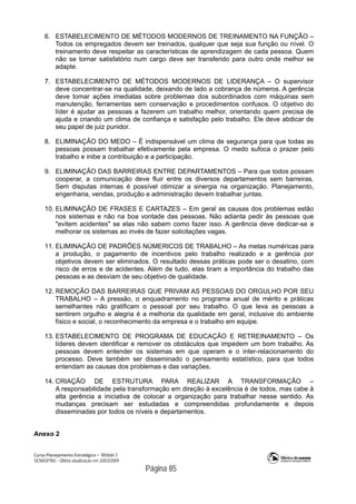 Curso Planejamento Estratégico – Módulo 2
SENASP/MJ - Última atualização em 20/03/2009
                                            Página 85
6. ESTABELECIMENTO DE MÉTODOS MODERNOS DE TREINAMENTO NA FUNÇÃO –
Todos os empregados devem ser treinados, qualquer que seja sua função ou nível. O
treinamento deve respeitar as características de aprendizagem de cada pessoa. Quem
não se tornar satisfatório num cargo deve ser transferido para outro onde melhor se
adapte.
7. ESTABELECIMENTO DE MÉTODOS MODERNOS DE LIDERANÇA – O supervisor
deve concentrar-se na qualidade, deixando de lado a cobrança de números. A gerência
deve tomar ações imediatas sobre problemas dos subordinados com máquinas sem
manutenção, ferramentas sem conservação e procedimentos confusos. O objetivo do
líder é ajudar as pessoas a fazerem um trabalho melhor, orientando quem precisa de
ajuda e criando um clima de confiança e satisfação pelo trabalho. Ele deve abdicar de
seu papel de juiz punidor.
8. ELIMINAÇÃO DO MEDO – É indispensável um clima de segurança para que todas as
pessoas possam trabalhar efetivamente pela empresa. O medo sufoca o prazer pelo
trabalho e inibe a contribuição e a participação.
9. ELIMINAÇÃO DAS BARREIRAS ENTRE DEPARTAMENTOS – Para que todos possam
cooperar, a comunicação deve fluir entre os diversos departamentos sem barreiras.
Sem disputas internas é possível otimizar a sinergia na organização. Planejamento,
engenharia, vendas, produção e administração devem trabalhar juntas.
10. ELIMINAÇÃO DE FRASES E CARTAZES – Em geral as causas dos problemas estão
nos sistemas e não na boa vontade das pessoas. Não adianta pedir às pessoas que
"evitem acidentes" se elas não sabem como fazer isso. A gerência deve dedicar-se a
melhorar os sistemas ao invés de fazer solicitações vagas.
11. ELIMINAÇÃO DE PADRÕES NÚMERICOS DE TRABALHO – As metas numéricas para
a produção, o pagamento de incentivos pelo trabalho realizado e a gerência por
objetivos devem ser eliminados. O resultado dessas práticas pode ser o desatino, com
risco de erros e de acidentes. Além de tudo, elas tiram a importância do trabalho das
pessoas e as desviam de seu objetivo de qualidade.
12. REMOÇÃO DAS BARREIRAS QUE PRIVAM AS PESSOAS DO ORGULHO POR SEU
TRABALHO – A pressão, o enquadramento no programa anual de mérito e práticas
semelhantes não gratificam o pessoal por seu trabalho. O que leva as pessoas a
sentirem orgulho e alegria é a melhoria da qualidade em geral, inclusive do ambiente
físico e social, o reconhecimento da empresa e o trabalho em equipe.
13. ESTABELECIMENTO DE PROGRAMA DE EDUCAÇÃO E RETREINAMENTO – Os
líderes devem identificar e remover os obstáculos que impedem um bom trabalho. As
pessoas devem entender os sistemas em que operam e o inter-relacionamento do
processo. Deve também ser disseminado o pensamento estatístico, para que todos
entendam as causas dos problemas e das variações.
14. CRIAÇÃO DE ESTRUTURA PARA REALIZAR A TRANSFORMAÇÃO –
A responsabilidade pela transformação em direção à excelência é de todos, mas cabe à
alta gerência a iniciativa de colocar a organização para trabalhar nesse sentido. As
mudanças precisam ser estudadas e compreendidas profundamente e depois
disseminadas por todos os níveis e departamentos.
Anexo 2
 