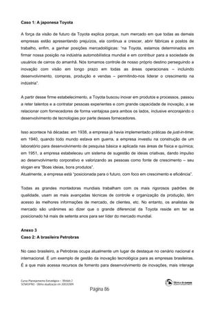 Curso Planejamento Estratégico – Módulo 2
SENASP/MJ - Última atualização em 20/03/2009
                                            Página 86
Caso 1: A japonesa Toyota
A força da visão de futuro da Toyota explica porque, num mercado em que todas as demais
empresas estão apresentando prejuízos, ela continua a crescer, abrir fábricas e postos de
trabalho, enfim, a ganhar posições mercadológicas: “na Toyota, estamos determinados em
firmar nossa posição na indústria automobilística mundial e em contribuir para a sociedade de
usuários de carros do amanhã. Nós tomamos controle de nosso próprio destino perseguindo a
inovação com visão em longo prazo em todas as áreas operacionais – incluindo
desenvolvimento, compras, produção e vendas – permitindo-nos liderar o crescimento na
indústria”.
A partir desse firme estabelecimento, a Toyota buscou inovar em produtos e processos, passou
a reter talentos e a contratar pessoas experientes e com grande capacidade de inovação, a se
relacionar com fornecedores de forma vantajosa para ambos os lados, inclusive encorajando o
desenvolvimento de tecnologias por parte desses fornecedores.
Isso acontece há décadas: em 1938, a empresa já havia implementado práticas de just-in-time;
em 1940, quando todo mundo estava em guerra, a empresa investiu na construção de um
laboratório para desenvolvimento de pesquisa básica e aplicada nas áreas de física e química;
em 1951, a empresa estabeleceu um sistema de sugestão de ideias criativas, dando impulso
ao desenvolvimento corporativo e valorizando as pessoas como fonte de crescimento – seu
slogan era “Boas ideias, bons produtos”.
Atualmente, a empresa está “posicionada para o futuro, com foco em crescimento e eficiência”.
Todas as grandes montadoras mundiais trabalham com os mais rigorosos padrões de
qualidade, usam as mais avançadas técnicas de controle e organização da produção, têm
acesso às melhores informações de mercado, de clientes, etc. No entanto, os analistas de
mercado são unânimes ao dizer que o grande diferencial da Toyota reside em ter se
posicionado há mais de setenta anos para ser líder do mercado mundial.
Anexo 3
Caso 2: A brasileira Petrobras
No caso brasileiro, a Petrobras ocupa atualmente um lugar de destaque no cenário nacional e
internacional. É um exemplo de gestão da inovação tecnológica para as empresas brasileiras.
É a que mais acessa recursos de fomento para desenvolvimento de inovações, mais interage
 