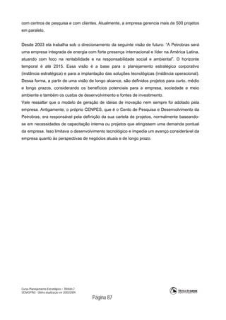 Curso Planejamento Estratégico – Módulo 2
SENASP/MJ - Última atualização em 20/03/2009
                                            Página 87
com centros de pesquisa e com clientes. Atualmente, a empresa gerencia mais de 500 projetos
em paralelo.
Desde 2003 ela trabalha sob o direcionamento da seguinte visão de futuro: “A Petrobras será
uma empresa integrada de energia com forte presença internacional e líder na América Latina,
atuando com foco na rentabilidade e na responsabilidade social e ambiental”. O horizonte
temporal é até 2015. Essa visão é a base para o planejamento estratégico corporativo
(instância estratégica) e para a implantação das soluções tecnológicas (instância operacional).
Dessa forma, a partir de uma visão de longo alcance, são definidos projetos para curto, médio
e longo prazos, considerando os benefícios potenciais para a empresa, sociedade e meio
ambiente e também os custos de desenvolvimento e fontes de investimento.
Vale ressaltar que o modelo de geração de ideias de inovação nem sempre foi adotado pela
empresa. Antigamente, o próprio CENPES, que é o Cento de Pesquisa e Desenvolvimento da
Petrobras, era responsável pela definição da sua cartela de projetos, normalmente baseando-
se em necessidades de capacitação interna ou projetos que atingissem uma demanda pontual
da empresa. Isso limitava o desenvolvimento tecnológico e impedia um avanço considerável da
empresa quanto às perspectivas de negócios atuais e de longo prazo.
 