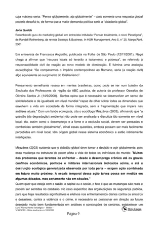 Curso Planejamento Estratégico – Módulo 1
SENASP/MJ - Última atualização em 19/03/2009
                                            Página 9
cuja máxima seria: “Pense globalmente, aja globalmente” – pois somente uma resposta global
poderia desafiá-lo, de forma que a maior demanda política seria a “cidadania global”.
John Quelch
Reconhecido guru do marketing global, em entrevista intitulada “Pensar localmente, o novo Paradigma”,
de Randall Rothenberg, da revista Strategy & Business. In HSM Management, Ano 5, n° 25. Março/Abril,
2001.
Em entrevista de Francesca Angiolillo, publicada na Folha de São Paulo (12/11/2001), Negri
chega a afirmar que “recusas locais só levarão a isolamento e pobreza”, se referindo à
responsabilidade civil de reação ao novo modelo de dominação. E fulmina uma analogia
escatológica: “Se compararmos o Império contemporâneo ao Romano, seria (a reação civil)
algo equivalente ao surgimento do Cristianismo”.
Pensamento semelhante ressoa em mentes brasileiras, como pode se ver num boletim do
Sindicato dos Professores da região do ABC paulista, de autoria do professor Oswaldo de
Oliveira Santos Jr. (14/9/2008). Santos opina que é necessário se desenvolver um senso de
solidariedade e de igualdade em nível mundial “capaz de olhar sobre todas as dimensões que
envolvem a vida em sociedade de forma integrada, sem a fragmentação que impera nas
análises atuais.” Com um fundo ecologista, cita o sociólogo Mészáros (2003), afirmando que “a
questão (da degradação) ambiental não pode ser analisada e discutida tão somente em nível
local; ela, assim como o desemprego e a fome e a exclusão social, devem ser pensadas e
combatidas também globalmente”, afinal essas questões, embora possam ser mais facilmente
percebidas em nível local, têm origem global nesse sistema econômico e estão intimamente
interligadas.
Mészáros (2003) sustenta que o cidadão global deve tomar a decisão e agir globalmente, pois
essa mudança na estrutura do poder afeta a vida de todos os indivíduos do mundo: ”Muitos
dos problemas que teremos de enfrentar – desde o desemprego crônico até os graves
conflitos econômicos, políticos e militares internacionais indicados acima, e até a
destruição ecológica generalizada observada por toda parte – exigem ação combinada
em futuro muito próximo. A escala temporal dessa ação talvez possa ser medida em
algumas décadas, mas certamente não em séculos.”
Quem quer que esteja com a razão, o capital ou o social, o fato é que as mudanças são reais e
podem ser sentidas no cotidiano. No caso específico das organizações de segurança pública,
para que haja resultados significativos e efetivos nos enfrentamentos diários contra os sinistros
e desastres, contra a violência e o crime, é necessário se posicionar em direção ao futuro
desejado muito bem fundamentado em análises e construções de cenários, estabelecer um
 