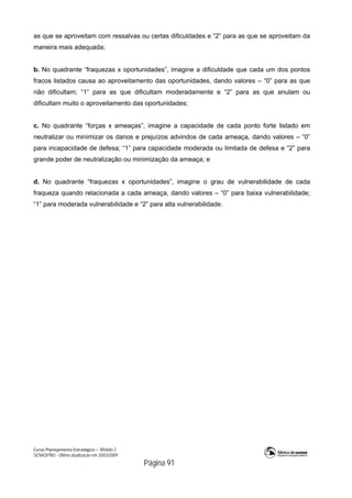 Curso Planejamento Estratégico – Módulo 2
SENASP/MJ - Última atualização em 20/03/2009
                                            Página 91
as que se aproveitam com ressalvas ou certas dificuldades e “2” para as que se aproveitam da
maneira mais adequada;
b. No quadrante “fraquezas x oportunidades”, imagine a dificuldade que cada um dos pontos
fracos listados causa ao aproveitamento das oportunidades, dando valores – “0” para as que
não dificultam; “1” para as que dificultam moderadamente e “2” para as que anulam ou
dificultam muito o aproveitamento das oportunidades;
c. No quadrante “forças x ameaças”, imagine a capacidade de cada ponto forte listado em
neutralizar ou minimizar os danos e prejuízos advindos de cada ameaça, dando valores – “0”
para incapacidade de defesa; “1” para capacidade moderada ou limitada de defesa e “2” para
grande poder de neutralização ou minimização da ameaça; e
d. No quadrante “fraquezas x oportunidades”, imagine o grau de vulnerabilidade de cada
fraqueza quando relacionada a cada ameaça, dando valores – “0” para baixa vulnerabilidade;
“1” para moderada vulnerabilidade e “2” para alta vulnerabilidade.
 
