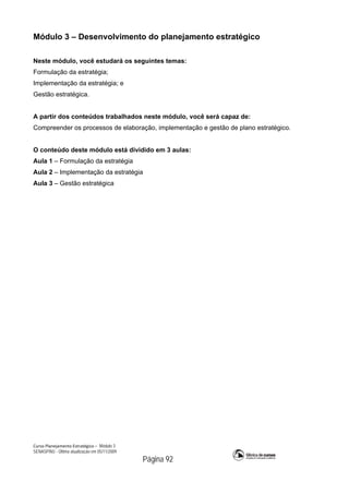 Curso Planejamento Estratégico – Módulo 3
SENASP/MJ - Última atualização em 05/11/2009
Página 92
Módulo 3 – Desenvolvimento do planejamento estratégico
Neste módulo, você estudará os seguintes temas:
Formulação da estratégia;
Implementação da estratégia; e
Gestão estratégica.
A partir dos conteúdos trabalhados neste módulo, você será capaz de:
Compreender os processos de elaboração, implementação e gestão de plano estratégico.
O conteúdo deste módulo está dividido em 3 aulas:
Aula 1 – Formulação da estratégia
Aula 2 – Implementação da estratégia
Aula 3 – Gestão estratégica
 