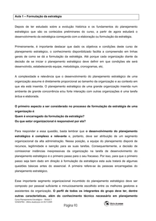 Curso Planejamento Estratégico – Módulo 3
SENASP/MJ - Última atualização em 05/11/2009
Página 93
Aula 1 – Formulação da estratégia
Depois de ter estudado sobre a evolução histórica e os fundamentos do planejamento
estratégico que são os conteúdos preliminares do curso, a partir de agora estudará o
desenvolvimento da estratégica começando com a elaboração ou formulação da estratégia.
Primeiramente, é importante destacar que dado os objetivos e condições deste curso de
planejamento estratégico, o conhecimento disponibilizado facilita a compreensão em linhas
gerais de como se dá a formulação da estratégia. Até porque cada organização diante da
decisão de se iniciar o planejamento estratégico deve definir em que condições ele será
desenvolvido, estabelecendo equipe, metodologia, cronogramas, etc.
A complexidade e relevância que o desenvolvimento do planejamento estratégico de uma
organização assume é diretamente proporcional ao tamanho da organização e ao contexto em
que ela está inserida. O planejamento estratégico de uma grande organização inserida num
ambiente de grande concorrência e/ou forte interação com outras organizações é uma tarefa
árdua e elaborada.
O primeiro aspecto a ser considerado no processo de formulação da estratégia de uma
organização é:
Quem é encarregado da formulação da estratégia?
Ou que setor organizacional é responsável por ela?
Para responder a essa questão, basta lembrar que o desenvolvimento do planejamento
estratégico é complexo e relevante e, portanto, deve ser atribuição de um segmento
organizacional da alta administração. Nessa posição, a equipe do planejamento disporá de
recursos, legitimidade e isenção para as suas tarefas. Consequentemente, a decisão de
comissionar instâncias inexpressivas da organização na tarefa de desenvolvimento do
planejamento estratégico é o primeiro passo para o seu fracasso. Por isso, para que o primeiro
passo seja bem dado em direção à formulação da estratégica esta aula tratará de algumas
questões básicas antes do essencial. A primeira refere-se às pessoas encarregadas do
planejamento estratégico.
Esse importante segmento organizacional incumbido do planejamento estratégico deve ser
composto por pessoal suficiente e minuciosamente escolhido entre os melhores gestores e
assistentes da organização. O perfil de todos os integrantes do grupo deve ter, dentre
outras características, além do conhecimento técnico necessário em planejamento
 