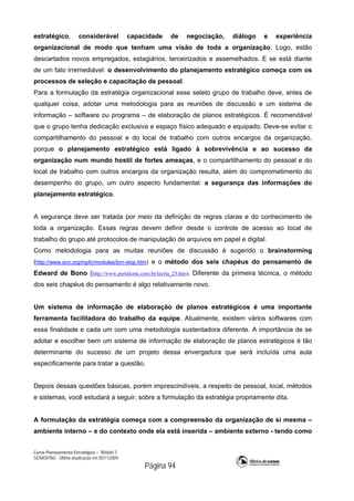 Curso Planejamento Estratégico – Módulo 3
SENASP/MJ - Última atualização em 05/11/2009
Página 94
estratégico, considerável capacidade de negociação, diálogo e experiência
organizacional de modo que tenham uma visão de toda a organização. Logo, estão
descartados novos empregados, estagiários, terceirizados e assemelhados. E se está diante
de um fato irremediável: o desenvolvimento do planejamento estratégico começa com os
processos de seleção e capacitação de pessoal.
Para a formulação da estratégia organizacional esse seleto grupo de trabalho deve, antes de
qualquer coisa, adotar uma metodologia para as reuniões de discussão e um sistema de
informação – software ou programa – de elaboração de planos estratégicos. É recomendável
que o grupo tenha dedicação exclusiva e espaço físico adequado e equipado. Deve-se evitar o
compartilhamento do pessoal e do local de trabalho com outros encargos da organização,
porque o planejamento estratégico está ligado à sobrevivência e ao sucesso da
organização num mundo hostil de fortes ameaças, e o compartilhamento do pessoal e do
local de trabalho com outros encargos da organização resulta, além do comprometimento do
desempenho do grupo, um outro aspecto fundamental: a segurança das informações do
planejamento estratégico.
A segurança deve ser tratada por meio da definição de regras claras e do conhecimento de
toda a organização. Essas regras devem definir desde o controle de acesso ao local de
trabalho do grupo até protocolos de manipulação de arquivos em papel e digital.
Como metodologia para as muitas reuniões de discussão é sugerido o brainstorming
(http://www.scn.org/mpfc/modules/brn-stop.htm) e o método dos seis chapéus do pensamento de
Edward de Bono (http://www.portalcmc.com.br/tecria_23.htm). Diferente da primeira técnica, o método
dos seis chapéus do pensamento é algo relativamente novo.
Um sistema de informação de elaboração de planos estratégicos é uma importante
ferramenta facilitadora do trabalho da equipe. Atualmente, existem vários softwares com
essa finalidade e cada um com uma metodologia sustentadora diferente. A importância de se
adotar e escolher bem um sistema de informação de elaboração de planos estratégicos é tão
determinante do sucesso de um projeto dessa envergadura que será incluída uma aula
especificamente para tratar a questão.
Depois dessas questões básicas, porém imprescindíveis, a respeito de pessoal, local, métodos
e sistemas, você estudará a seguir, sobre a formulação da estratégia propriamente dita.
A formulação da estratégia começa com a compreensão da organização de si mesma –
ambiente interno – e do contexto onde ela está inserida – ambiente externo - tendo como
 