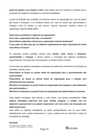 Curso Planejamento Estratégico – Módulo 3
SENASP/MJ - Última atualização em 05/11/2009
Página 95
ponto de partida a sua missão e visão. Essa análise deve ser suficiente e confiável para a
concepção dos objetivos estratégicos ou diretrizes estratégicas.
A partir da definição das condições do ambiente interno da organização por meio do estudo
das forças e fraquezas, e do ambiente externo por meio do estudo das oportunidades e
ameaças, como foi tratado na aula anterior, deve-se responder questões críticas da
organização, segundo Certo (2005):
Quais são os propósitos e objetivos da organização?
Para onde a organização está indo, no momento?
Quais fatores ambientais críticos que a organização enfrenta atualmente?
O que pode ser feito para que os objetivos organizacionais sejam alcançados de forma
mais efetiva no futuro?
As respostas dessas questões passam pela missão, visão, forças e fraquezas,
oportunidades e ameaças, e devem inspirar a concepção dos objetivos estratégicos
organizacionais. Os pontos que você já estudou no módulo anterior, lembra?
O enunciado dos objetivos estratégicos resultantes da análise dos ambientes na formulação da
estratégia, portanto, deve:
Potencializar as forças ou pontos fortes da organização para o aproveitamento das
oportunidades;
Potencializar as forças ou pontos fortes da organização para a redução e/ou
enfrentamento das ameaças;
Minimizar as fraquezas ou pontos fracos da organização que impeçam o aproveitamento
das oportunidades; e
Minimizar as fraquezas ou pontos fracos da organização que potencializem as ameaças.
Cada objetivo estratégico deve atender a, pelo menos, uma dessas possibilidades. Cada
objetivo estratégico determina uma ação, medida, programa ou projeto, com um
segmento organizacional e um gestor responsável, com uma meta a ser alcançada num
determinado prazo.
Após definir os objetivos estratégicos, as ações correspondentes com as suas metas,
estabelecendo qual o gestor responsável e o prazo, pode-se dar por encerrada a etapa de
formulação da estratégia.
Atividade
 