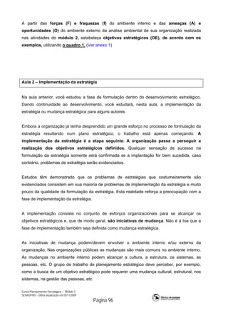Curso Planejamento Estratégico – Módulo 3
SENASP/MJ - Última atualização em 05/11/2009
Página 96
A partir das forças (F) e fraquezas (f) do ambiente interno e das ameaças (A) e
oportunidades (O) do ambiente externo da analise ambiental de sua organização realizada
nas atividades do módulo 2, estabeleça objetivos estratégicos (OE), de acordo com os
exemplos, utilizando o quadro 1. (Ver anexo 1)
Aula 2 – Implementação da estratégia
Na aula anterior, você estudou a fase de formulação dentro do desenvolvimento estratégico.
Dando continuidade ao desenvolvimento, você estudará, nesta aula, a implementação da
estratégia ou mudança estratégica para alguns autores.
Embora a organização já tenha desprendido um grande esforço no processo de formulação da
estratégia resultando num plano estratégico, o trabalho está apenas começando. A
implementação da estratégia é a etapa seguinte. A organização passa a perseguir a
realização dos objetivos estratégicos definidos. Qualquer sensação de sucesso na
formulação da estratégia somente será confirmada se a implantação for bem sucedida, caso
contrário, problemas de estratégia serão evidenciados.
Estudos têm demonstrado que os problemas de estratégias que costumeiramente são
evidenciados consistem em sua maioria de problemas de implementação da estratégia e muito
pouco da qualidade da formulação da estratégia. Esta realidade reforça a preocupação com a
fase de implementação da estratégia.
A implementação consiste no conjunto de esforços organizacionais para se alcançar os
objetivos estratégicos e, que de modo geral, são iniciativas de mudança. Não é à toa que a
fase de implementação também seja definida como mudança estratégica.
As iniciativas de mudança podem/devem envolver o ambiente interno e/ou externo da
organização. Nas organizações públicas as mudanças são mais comuns no ambiente interno.
As mudanças no ambiente interno podem alcançar a cultura, a estrutura, os sistemas, as
pessoas, etc. O grupo de trabalho de planejamento estratégico deve perceber, por exemplo,
como a busca de um objetivo estratégico pode requerer uma mudança cultural, estrutural, nos
sistemas, na gestão das pessoas, etc.
 