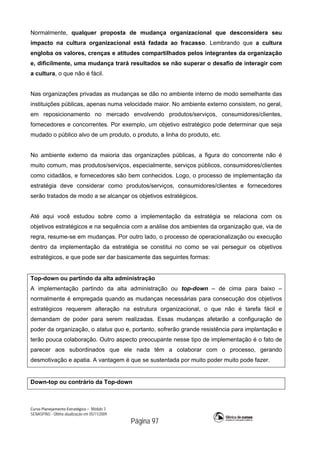 Curso Planejamento Estratégico – Módulo 3
SENASP/MJ - Última atualização em 05/11/2009
Página 97
Normalmente, qualquer proposta de mudança organizacional que desconsidera seu
impacto na cultura organizacional está fadada ao fracasso. Lembrando que a cultura
engloba os valores, crenças e atitudes compartilhados pelos integrantes da organização
e, dificilmente, uma mudança trará resultados se não superar o desafio de interagir com
a cultura, o que não é fácil.
Nas organizações privadas as mudanças se dão no ambiente interno de modo semelhante das
instituições públicas, apenas numa velocidade maior. No ambiente externo consistem, no geral,
em reposicionamento no mercado envolvendo produtos/serviços, consumidores/clientes,
fornecedores e concorrentes. Por exemplo, um objetivo estratégico pode determinar que seja
mudado o público alvo de um produto, o produto, a linha do produto, etc.
No ambiente externo da maioria das organizações públicas, a figura do concorrente não é
muito comum, mas produtos/serviços, especialmente, serviços públicos, consumidores/clientes
como cidadãos, e fornecedores são bem conhecidos. Logo, o processo de implementação da
estratégia deve considerar como produtos/serviços, consumidores/clientes e fornecedores
serão tratados de modo a se alcançar os objetivos estratégicos.
Até aqui você estudou sobre como a implementação da estratégia se relaciona com os
objetivos estratégicos e na sequência com a análise dos ambientes da organização que, via de
regra, resume-se em mudanças. Por outro lado, o processo de operacionalização ou execução
dentro da implementação da estratégia se constitui no como se vai perseguir os objetivos
estratégicos, e que pode ser dar basicamente das seguintes formas:
Top-down ou partindo da alta administração
A implementação partindo da alta administração ou top-down – de cima para baixo –
normalmente é empregada quando as mudanças necessárias para consecução dos objetivos
estratégicos requerem alteração na estrutura organizacional, o que não é tarefa fácil e
demandam de poder para serem realizadas. Essas mudanças afetarão a configuração de
poder da organização, o status quo e, portanto, sofrerão grande resistência para implantação e
terão pouca colaboração. Outro aspecto preocupante nesse tipo de implementação é o fato de
parecer aos subordinados que ele nada têm a colaborar com o processo, gerando
desmotivação e apatia. A vantagem é que se sustentada por muito poder muito pode fazer.
Down-top ou contrário da Top-down
 