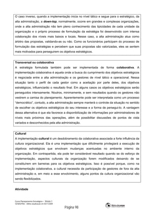Curso Planejamento Estratégico – Módulo 3
SENASP/MJ - Última atualização em 05/11/2009
Página 98
O caso inverso, quando a implementação inicia no nível tático e segue para o estratégico, da
alta administração, a down-top, normalmente, ocorre em grandes e complexas organizações,
onde a alta administração não tem pleno conhecimento das tipicidades de cada unidade da
organização e o próprio processo de formulação da estratégia foi desenvolvido com intensa
colaboração dos níveis mais baixos e locais. Nesse caso, a alta administração atua como
árbitro das propostas, validando-as ou não. Como os funcionários participam do processo de
formulação das estratégias e percebem que suas propostas são valorizadas, eles se sentem
mais motivados para perseguirem os objetivos estratégicos.
Transversal ou colaborativa
A estratégia formulada também pode ser implementada de forma colaborativa. A
implementação colaborativa é aquela onde a busca do cumprimento dos objetivos estratégicos
é negociada entre a alta administração e os gestores de nível tático e operacional. Nessa
situação tanto o perfil de cada gestor como a aceitação por parte deles, dos objetivos
estratégicos, influenciarão o resultado final. Em alguns casos os objetivos estratégicos serão
perseguidos intensamente. Noutros, minimamente, e sem resultados quando os gestores não
vestirem a camisa do planejamento. Aparentemente pode ser interpretada como um processo
“democrático”, contudo, a alta administração sempre manterá o controle da situação no sentido
de escolher os objetivos estratégicos do seu interesse e a forma de persegui-lo. A vantagem
dessa alternativa é que ela favorece a disponibilização de informações por administradores de
níveis mais próximos das operações, além de possibilitar discussões de pontos de vista
variados e desconhecidos pela alta administração.
Cultural
A implementação cultural é um desdobramento da colaborativa associada a forte influência da
cultura organizacional. Ela é uma implementação que dificilmente privilegiará a execução de
objetivos estratégicos que envolvam mudanças acentuadas no ambiente interno da
organização. Em contrapartida, ela pode ter considerável resultado quando se do esforço de
implementação, aspectos culturais da organização forem modificados deixando de se
constituírem em barreiras para os objetivos estratégicos. Isso é possível porque, como na
implementação colaborativa, a cultural necessita da participação de gestores de fora da alta
administração e, em meio a esse envolvimento, alguns pontos da cultura organizacional vão
sendo flexibilizados.
Atividade
 