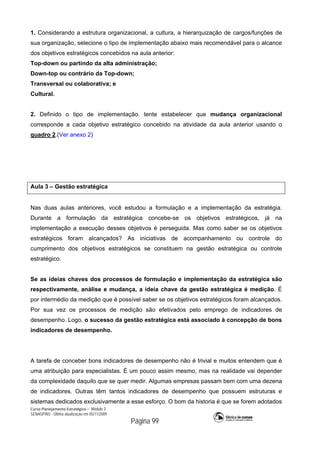 Curso Planejamento Estratégico – Módulo 3
SENASP/MJ - Última atualização em 05/11/2009
Página 99
1. Considerando a estrutura organizacional, a cultura, a hierarquização de cargos/funções de
sua organização, selecione o tipo de implementação abaixo mais recomendável para o alcance
dos objetivos estratégicos concebidos na aula anterior:
Top-down ou partindo da alta administração;
Down-top ou contrário da Top-down;
Transversal ou colaborativa; e
Cultural.
2. Definido o tipo de implementação, tente estabelecer que mudança organizacional
corresponde a cada objetivo estratégico concebido na atividade da aula anterior usando o
quadro 2.(Ver anexo 2)
Aula 3 – Gestão estratégica
Nas duas aulas anteriores, você estudou a formulação e a implementação da estratégia.
Durante a formulação da estratégica concebe-se os objetivos estratégicos, já na
implementação a execução desses objetivos é perseguida. Mas como saber se os objetivos
estratégicos foram alcançados? As iniciativas de acompanhamento ou controle do
cumprimento dos objetivos estratégicos se constituem na gestão estratégica ou controle
estratégico.
Se as ideias chaves dos processos de formulação e implementação da estratégica são
respectivamente, análise e mudança, a ideia chave da gestão estratégica é medição. É
por intermédio da medição que é possível saber se os objetivos estratégicos foram alcançados.
Por sua vez os processos de medição são efetivados pelo emprego de indicadores de
desempenho. Logo, o sucesso da gestão estratégica está associado à concepção de bons
indicadores de desempenho.
A tarefa de conceber bons indicadores de desempenho não é trivial e muitos entendem que é
uma atribuição para especialistas. É um pouco assim mesmo, mas na realidade vai depender
da complexidade daquilo que se quer medir. Algumas empresas passam bem com uma dezena
de indicadores. Outras têm tantos indicadores de desempenho que possuem estruturas e
sistemas dedicados exclusivamente a esse esforço. O bom da historia é que se forem adotados
 