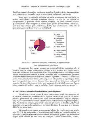 VIII SEGeT – Simpósio de Excelência em Gestão e Tecnologia – 2011 10
Com base nestas informações, confirma-se um clima favorável dentro da organização,
com colaboradores motivados e com perspectivas de melhorias e crescimento.
Ainda que a organização analisada não exija no momento da contratação de
novos colaboradores formação acadêmica superior, 36,85% de seu quadro de
colaboradores já possuem ensino superior completo, ou estão cursando, 57,98%
possuem ensino médio completo, e, mesmo que o gerente afirme durante a entrevista,
que este seja exigido para contratação, 5,26% dos colaboradores ainda não o
concluíram, como pode ser observado no Gráfico I.
0,00%
57,89%
5,26%
0,00%
10,53%
26,32%
Ensino
Fundamental
Ensino Médio
Completo
Ensino Médio
incompleto
Ensino Técnico
Ensino Superior
Incompleto
Ensino Superior
Completo
GRÁFICO I – Formação acadêmica dos colaboradores da empresa estudada
Fonte: Gráfico elaborado pelos autores
A importância dos recursos humanos nas organizações é fato inquestionável, e a
empresa também investe nesta questão, estando sempre atenta a seus colaboradores,
buscando melhorias e desenvolvimento destes dentro da organização. Sabendo que estes
são os únicos recursos capazes de fazer a diferença para a competitividade, podendo
alocar na empresa inovações e melhorias. Segundo o gerente, “a empresa vê as pessoas
como peças fundamentais. Se não fosse as pessoas não existiria a organização, tanto
que eles apostam tudo no ser humano. Tudo que pode ser feito para melhorar a
empresa é feito, é... Inclusive há vários anos a empresa já está saindo na revista Exame
como uma das 100 melhores para se trabalhar. Então ela aposta muito nas pessoas”.
4.2 Ferramentas operacionais utilizadas na gestão de pessoas
Durante o processo de entrada de novos colaboradores, desde o recrutamento até
a etapa de contratação, a empresa utiliza algumas estratégias ou políticas de gestão.
Quando questionado aos colaboradores como ficaram sabendo da vaga de emprego,
36,84% dos colaboradores ficaram sabendo através de funcionários da própria empresa,
26,31% através de anúncios, que envolve anúncios em rádio e na faculdade, 15,80% já
possuíam seus currículos cadastrados no banco de dados da empresa, e os demais,
21,05%, por outras fontes.
Na segunda etapa, quanto ao processo de seleção dos colaboradores, de acordo
com 55,55% dos pesquisados, a seleção passa pela análise de currículo seguido de
entrevista, o mesmo processo acontece durante a seleção do gerente, que além destas
etapas passa também por uma série de avaliações. Outros colaboradores, 33,33%,
 