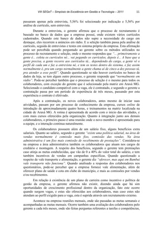 VIII SEGeT – Simpósio de Excelência em Gestão e Tecnologia – 2011 11
passaram apenas pela entrevista, 5,56% foi selecionado por indicação e 5,56% por
análise de currículo, sem entrevista.
Durante a entrevista, o gerente afirmou que o processo de recrutamento é
baseado no banco de dados que a empresa possui, onde existem vários currículos
cadastrados. Quando este banco de dados não supre a necessidade do cargo em
destaque, eles recorrem a anúncios em rádio. E a seleção também passa pela análise de
currículo, seguida de entrevistas e testes em sistema próprio da empresa. Esta afirmação
pode ser percebida quando perguntado ao gerente sobre os métodos utilizados no
processo de recrutamento e seleção, onde o mesmo respondeu que “... primeiramente a
gente é... coleta os currículos né... vai pegando os currículos, depois é... A base que a
gente precisa, a gente recorre aos currículos tá... dependendo do cargo, a gente vê o
perfil de cada um e faz a entrevista né, e tem os testes dentro do sistema, e faz assim
normalmente é, pra um cargo normalmente a gente chama aí de cinco a dez pessoas tá,
pra atender a esse perfil”. Quando questionado se não houver currículos no banco de
dados da loja, se tem algum outro processo, o gerente responde que “normalmente em
rádio”. Pode-se perceber também que o processo de seleção é o mesmo para todos os
colaboradores, com exceção do gerente que é selecionado pela matriz em Araxá MG.
Selecionado o candidato compatível com a vaga, ele é contratado, e segundo o gerente a
contratação passa por um período de experiência de três meses, passando por esta
experiência o contrato é efetivado.
Após a contratação, os novos colaboradores, antes mesmo de iniciar suas
atividades, passam por um processo de conhecimento da empresa, cursos online de
introdução de aproximadamente quatro horas, e treinamentos na matriz localizada na
cidade de Araxá MG. A rotina é apresentada de acordo com o início das atividades, e
com mais cursos oferecidos pela organização. Quanto à integração junto aos demais
colaboradores, o primeiro passo é uma reunião onde o novo membro é apresentado para
a equipe, e a interação continua naturalmente.
Os colaboradores possuem além de um salário fixo, alguns benefícios extra
salariais. Quanto ao salário, segundo o gerente “existe uma política salarial, na área de
vendas normalmente é comissão mais fixo, comissão das vendas. Na área
administrativa é um fixo mais comissão de recebimento de prestações”. Considera-se
na empresa a área administrativa também os colaboradores que atuam nos cargos de
crediário e montagem. A respeito dos benefícios, segundo o gerente tem premiações
caso atinja as metas estabelecidas, que vão de 0 a 40% do valor total do salário, e tem
também incentivos de vendas em campanhas específicas. Quando questionado a
respeito de vale transporte e alimentação, o gerente diz “oferecer, mas aqui em Bambui
vale transporte não funciona”. Quando analisado a respostas dos colaboradores nos
questionários, pode-se perceber que a empresa fornece vale alimentação, além de
oferecer plano de saúde e cota em clube do município, e mais as comissões por vendas
e/ou recebimentos.
Em relação à existência de um plano de carreira como incentivo e política de
gestão da empresa, o gerente afirmou não existir, dizendo ainda que há sim
oportunidades de crescimento profissional dentro da organização, fato este ocorre
quando surgem vagas, e estas são oferecidas aos colaboradores, mas caso estes não
atendam ao perfil exigido para a vaga, esta é suprida através um recrutamento externo.
Acontece na empresa reuniões mensais, onde são passadas as metas semanais e
acompanhadas as metas mensais. Ocorre também uma avaliação dos colaboradores pelo
gerente a cada três meses, onde são feitas perguntas referentes a tarefas e competências,
 