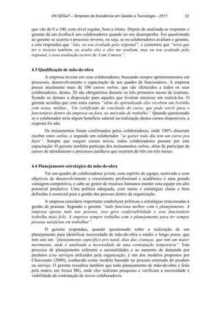 VIII SEGeT – Simpósio de Excelência em Gestão e Tecnologia – 2011 12
que vão de 0 a 100, com nível regular, bom e ótimo. Depois de analisada as respostas o
gerente dá um feedback aos colaboradores quando ao seu desempenho. Foi questionado
ao gerente se ocorria o processo inverso, ou seja, se os colaboradores avaliam o gerente,
e este respondeu que “não, eu sou avaliado pelo regional”, e comentou que “teria que
ter o inverso também, eu avalio eles e eles me avaliam, mas eu sou avaliado pelo
regional, e essa avaliação ocorre de 3 em 3 meses”.
4.3 Qualificação de mão-de-obra
A empresa investe em seus colaboradores, buscando sempre aprimoramentos em
processos, desenvolvimento e capacitação de seu quadro de funcionários. A empresa
possui atualmente mais de 100 cursos online, que são oferecidos a todos os seus
colaboradores, destes, 20 são obrigatórios durante os três primeiros meses de contrato,
ficando os demais a disposição para aqueles que tiverem interesse em realizá-los. O
gerente acredita que com estes cursos “além do aprendizado eles recebem um livrinho
com notas, médias... Um certificado de conclusão do curso, que pode servir para o
funcionário dentro da empresa ou fora, no mercado de trabalho”. Quando questionado
se o colaborador teria algum benefício salarial na realização destes cursos disponíveis, a
resposta foi não.
Os treinamentos foram confirmados pelos colaboradores, onde 100% disseram
receber estes online, e segundo um colaborador “se quiser todo dia tem um curso pra
fazer”. Sempre que surgem cursos novos, todos colaboradores passam por esta
capacitação. O gerente também participa dos treinamentos online, além de participar de
cursos de atendimento e processos jurídicos que ocorrem de três em três meses.
4.4 Planejamento estratégico da mão-de-obra
Ter um quadro de colaboradores jovem, com espírito de equipe, motivado e com
objetivos de desenvolvimento e crescimento profissional e acadêmico é uma grande
vantagem competitiva, e cabe ao gestor de recursos humanos manter esta equipe em alto
potencial produtivo. Uma política adequada, com metas e estratégias claras e bem
definidas é essencial para a gestão das pessoas dentro da organização.
A empresa considera importante estabelecer políticas e estratégias relacionadas à
gestão de pessoas. Segundo o gerente “tudo funciona melhor com o planejamento. A
empresa aposta tudo nas pessoas, isso gera confortabilidade e esse funcionário
trabalha mais feliz. A empresa sempre trabalha com o planejamento para ter sempre
pessoas satisfeitas em trabalhar”.
O gerente respondeu, quando questionado sobre a realização de um
planejamento para identificar necessidade de mão-de-obra a médio e longo prazo, que
tem sim um “planejamento específico pro natal, dias das crianças, que tem um maior
movimento, onde é analisada a necessidade de uma contratação temporária”. Este
processo de planejamento referente a sazonalidades e ao aumento de demanda por
produtos e/ou serviços utilizados pela organização, é um dos modelos propostos por
Chiavenato (2009), conhecido como modelo baseado na procura estimada do produto
ou serviço. O gerente ressaltou também que todo planejamento de mão-de-obra é feito
pela matriz em Araxá MG, onde eles realizam pesquisas e verificam a necessidade e
viabilidade da contratação de novos colaboradores.
 