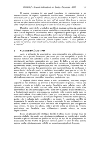 VIII SEGeT – Simpósio de Excelência em Gestão e Tecnologia – 2011 13
O gerente considera ter um papel importante no planejamento e no
desenvolvimento da empresa, segundo ele, contribui com “treinamentos, feedback e
motivação além do que a empresa oferece para os funcionários. Cumpriu a meta da
empresa a gente faz uma festinha, um super café da manhã. Além do que a empresa
oferece, eu ofereço mais ao funcionário do meu bolso, para manter a equipe motivada a
estar cumprindo as metas, para chegar no outro dia estar doida para ir trabalhar”.
Durante a entrevista foi levantado a questão da mudança contínua de gerente nas
filiais da empresa, e o gerente se mostrou insatisfeito com a questão, apesar da empresa
arcar com as despesas de deslocamento não se responsabiliza pelo aluguel do gerente
em sua nova residência. Quando questionado o motivo de tal rodízio no cargo gerencial,
ele acredita que a “empresa pensa que possa haver muitas amizades, podendo gerar
benefícios para pessoas conhecidas, facilitar algumas coisas... a cada período o
gerente sai para não criar vínculo com o pessoal da cidade, e acaba sendo prejudicial
à empresa”.
5 CONSIDERAÇÕES FINAIS
Após a aplicação de questionários semi-estruturados aos colaboradores e
entrevista com o gerente da empresa, percebe-se que existe uma política e gestão de
recursos humanos bem definidas e claras. A empresa utiliza como principal fonte de
recrutamento currículos cadastrados em seu banco de dados, e em um segundo
momento utiliza também de anúncios em rádio local. A empresa dá prioridade para o
recrutamento interno, dando oportunidade para seus colaboradores, e somente abre ao
público externo caso não haja preenchimento por incompatibilidade de habilidades e
competências. Após selecionado, o candidato é contratado e passa por um período de
três meses de experiência, durante o qual realiza vários testes online, cursos
introdutórios e um processo de integração a equipe. Passado por esta etapa, o contrato é
efetivado caso realmente o candidato preencha os requisitos da vaga.
A empresa oferece vários cursos a seus colaboradores, buscando sempre
capacitá-los para melhorias de processo e desenvolvimento de pessoal. Fornece um
ambiente propício ao trabalho em equipe, benefícios extra salariais como vale
alimentação, plano de saúde, cota em clube, além de premiações por vendas e/ou
recebimentos. Há uma comunicação direta e clara entre a gerência e seus subordinados,
e freqüentemente acontece um processo de avaliação, onde o gerente avalia todos os
seus colaboradores, fornecendo feedback para que estes possam ter um baseamento
sobre seus serviços na organização. A avaliação do gerente acontece no mesmo período,
porém esta é realizada pelos coordenadores da matriz. A organização acredita na
importância do trabalho em equipe, e busca a motivação de seus colaboradores, ao
mesmo tempo os colaboradores estão satisfeitos com a organização para qual prestam
seus serviços. Há uma boa relação, onde o gerente utiliza até mesmo de recursos
particulares para beneficiar seus colaboradores quando atingem as metas
organizacionais.
Existe um planejamento estratégico de mão-de-obra a médio e a longo prazo na
empresa estudada, e de acordo com a teoria apresentada pode ser considerado o modelo
baseado na procura estimada do produto ou serviço, ou seja há um planejamento de
necessidade de mão-de-obra em períodos sazonais, como é o caso de datas festivas
como o natal e o dia das crianças, onde há um aumento considerado da demanda.
 