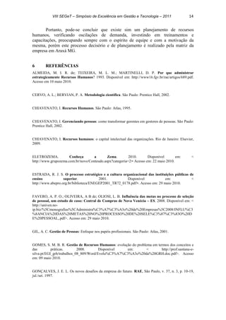 VIII SEGeT – Simpósio de Excelência em Gestão e Tecnologia – 2011 14
Portanto, pode-se concluir que existe sim um planejamento de recursos
humanos, verificando oscilações de demanda, investindo em treinamentos e
capacitações, preocupando sempre com o espírito de equipe e com a motivação da
mesma, porém este processo decisório e de planejamento é realizado pela matriz da
empresa em Araxá MG.
6 REFERÊNCIAS
ALMEIDA, M. I. R. de; TEIXEIRA, M. L. M.; MARTINELLI, D. P. Por que administrar
estrategicamente Recursos Humanos? 1993. Disponível em: http://www16.fgv.br/rae/artigos/689.pdf.
Acesso em 10 maio 2010.
CERVO, A. L.; BERVIAN, P. A. Metodologia científica. São Paulo: Prentice Hall, 2002.
CHIAVENATO, I. Recursos Humanos. São Paulo: Atlas, 1995.
CHIAVENATO, I. Gerenciando pessoas: como transformar gerentes em gestores de pessoas. São Paulo:
Prentice Hall, 2002.
CHIAVENATO, I. Recursos humanos: o capital intelectual das organizações. Rio de Janeiro: Elsevier,
2009.
ELETROZEMA. Conheça a Zema. 2010. Disponível em: <
http://www.grupozema.com.br/novo/Conteudo.aspx?categoria=2> Acesso em: 22 maio 2010.
ESTRADA, R. J. S. O processo estratégico e a cultura organizacional das instituições públicas de
ensino superior. 2001. Disponível em: <
http://www.abepro.org.br/biblioteca/ENEGEP2001_TR72_0178.pdf>. Acesso em: 29 maio 2010.
FAVERO, A. P. O.; OLIVEIRA, A B de; OLIOSI, L. B. Influência das metas no processo de seleção
de pessoal, um estudo de caso: Central de Compras de Nova Venécia – ES. 2008. Disponível em: <
http://univen.no-
ip.biz/%5Cmonografias%5CAdministra%C3%A7%C3%A3o%20de%20Empresas%5C2008/INFLU%C3
%8ANCIA%20DAS%20METAS%20NO%20PROCESSO%20DE%20SELE%C3%87%C3%83O%20D
E%20PESSOAL,.pdf>. Acesso em: 29 maio 2010.
GIL, A. C. Gestão de Pessoas: Enfoque nos papéis profissionais. São Paulo: Atlas, 2001.
GOMES, S. M. B. R. Gestão de Recursos Humanos: evolução do problema em termos dos conceitos e
das práticas. 2008. Disponível em: < http://prof.santana-e-
silva.pt/EGI_grh/trabalhos_08_809/Word/Evolu%C3%A7%C3%A3o%20da%20GRH.doc.pdf>. Acesso
em: 09 maio 2010.
GONÇALVES, J. E. L. Os novos desafios da empresa do futuro. RAE, São Paulo, v. 37, n. 3, p. 10-19,
jul./set. 1997.
 