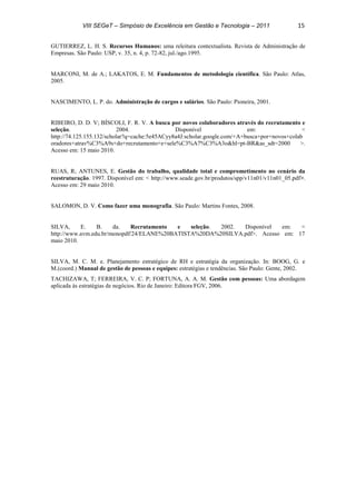 VIII SEGeT – Simpósio de Excelência em Gestão e Tecnologia – 2011 15
GUTIERREZ, L. H. S. Recursos Humanos: uma releitura contextualista. Revista de Administração de
Empresas. São Paulo: USP, v. 35, n. 4, p. 72-82, jul./ago.1995.
MARCONI, M. de A.; LAKATOS, E. M. Fundamentos de metodologia científica. São Paulo: Atlas,
2005.
NASCIMENTO, L. P. do. Administração de cargos e salários. São Paulo: Pioneira, 2001.
RIBEIRO, D. D. V; BÍSCOLI, F. R. V. A busca por novos colaboradores através do recrutamento e
seleção. 2004. Disponível em: <
http://74.125.155.132/scholar?q=cache:5e45ACyy8a4J:scholar.google.com/+A+busca+por+novos+colab
oradores+atrav%C3%A9s+do+recrutamento+e+sele%C3%A7%C3%A3o&hl=pt-BR&as_sdt=2000 >.
Acesso em: 15 maio 2010.
RUAS, R; ANTUNES, E. Gestão do trabalho, qualidade total e comprometimento no cenário da
reestruturação. 1997. Disponível em: < http://www.seade.gov.br/produtos/spp/v11n01/v11n01_05.pdf>.
Acesso em: 29 maio 2010.
SALOMON, D. V. Como fazer uma monografia. São Paulo: Martins Fontes, 2008.
SILVA, E. B. da. Recrutamento e seleção. 2002. Disponível em: <
http://www.avm.edu.br/monopdf/24/ELANE%20BATISTA%20DA%20SILVA.pdf>. Acesso em: 17
maio 2010.
SILVA, M. C. M. e. Planejamento estratégico de RH e estratégia da organização. In: BOOG, G. e
M.(coord.) Manual de gestão de pessoas e equipes: estratégias e tendências. São Paulo: Gente, 2002.
TACHIZAWA, T; FERREIRA, V. C. P; FORTUNA, A. A. M. Gestão com pessoas: Uma abordagem
aplicada às estratégias de negócios. Rio de Janeiro: Editora FGV, 2006.
Powered by TCPDF (www.tcpdf.org)
 