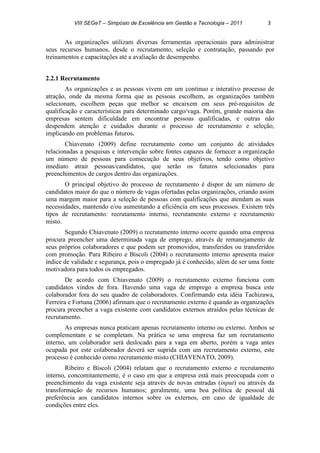 VIII SEGeT – Simpósio de Excelência em Gestão e Tecnologia – 2011 3
As organizações utilizam diversas ferramentas operacionais para administrar
seus recursos humanos, desde o recrutamento, seleção e contratação, passando por
treinamentos e capacitações até a avaliação de desempenho.
2.2.1 Recrutamento
As organizações e as pessoas vivem em um continuo e interativo processo de
atração, onde da mesma forma que as pessoas escolhem, as organizações também
selecionam, escolhem peças que melhor se encaixem em seus pré-requisitos de
qualificação e características para determinado cargo/vaga. Porém, grande maioria das
empresas sentem dificuldade em encontrar pessoas qualificadas, e outras não
despendem atenção e cuidados durante o processo de recrutamento e seleção,
implicando em problemas futuros.
Chiavenato (2009) define recrutamento como um conjunto de atividades
relacionadas a pesquisas e intervenção sobre fontes capazes de fornecer a organização
um número de pessoas para consecução de seus objetivos, tendo como objetivo
imediato atrair pessoas/candidatos, que serão os futuros selecionados para
preenchimentos de cargos dentro das organizações.
O principal objetivo do processo de recrutamento é dispor de um número de
candidatos maior do que o número de vagas ofertadas pelas organizações, criando assim
uma margem maior para a seleção de pessoas com qualificações que atendam as suas
necessidades, mantendo e/ou aumentando a eficiência em seus processos. Existem três
tipos de recrutamento: recrutamento interno, recrutamento externo e recrutamento
misto.
Segundo Chiavenato (2009) o recrutamento interno ocorre quando uma empresa
procura preencher uma determinada vaga de emprego, através de remanejamento de
seus próprios colaboradores e que podem ser promovidos, transferidos ou transferidos
com promoção. Para Ribeiro e Bíscoli (2004) o recrutamento interno apresenta maior
índice de validade e segurança, pois o empregado já é conhecido, além de ser uma fonte
motivadora para todos os empregados.
De acordo com Chiavenato (2009) o recrutamento externo funciona com
candidatos vindos de fora. Havendo uma vaga de emprego a empresa busca este
colaborador fora do seu quadro de colaboradores. Confirmando esta idéia Tachizawa,
Ferreira e Fortuna (2006) afirmam que o recrutamento externo é quando as organizações
procura preencher a vaga existente com candidatos externos atraídos pelas técnicas de
recrutamento.
As empresas nunca praticam apenas recrutamento interno ou externo. Ambos se
complementam e se completam. Na prática se uma empresa faz um recrutamento
interno, um colaborador será deslocado para a vaga em aberto, porém a vaga antes
ocupada por este colaborador deverá ser suprida com um recrutamento externo, este
processo é conhecido como recrutamento misto (CHIAVENATO, 2009).
Ribeiro e Bíscoli (2004) relatam que o recrutamento externo e recrutamento
interno, concomitantemente, é o caso em que a empresa está mais preocupada com o
preenchimento da vaga existente seja através de novas entradas (input) ou através da
transformação de recursos humanos; geralmente, uma boa política de pessoal dá
preferência aos candidatos internos sobre os externos, em caso de igualdade de
condições entre eles.
 