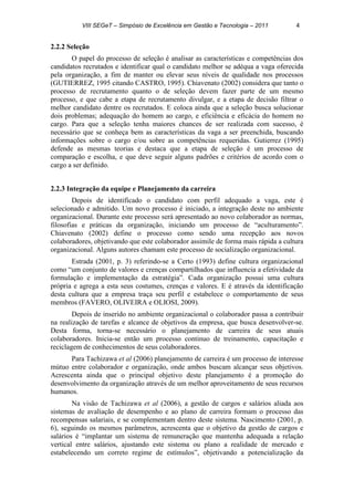 VIII SEGeT – Simpósio de Excelência em Gestão e Tecnologia – 2011 4
2.2.2 Seleção
O papel do processo de seleção é analisar as características e competências dos
candidatos recrutados e identificar qual o candidato melhor se adéqua a vaga oferecida
pela organização, a fim de manter ou elevar seus níveis de qualidade nos processos
(GUTIERREZ, 1995 citando CASTRO, 1995). Chiavenato (2002) considera que tanto o
processo de recrutamento quanto o de seleção devem fazer parte de um mesmo
processo, e que cabe a etapa de recrutamento divulgar, e a etapa de decisão filtrar o
melhor candidato dentre os recrutados. E coloca ainda que a seleção busca solucionar
dois problemas; adequação do homem ao cargo, e eficiência e eficácia do homem no
cargo. Para que a seleção tenha maiores chances de ser realizada com sucesso, é
necessário que se conheça bem as características da vaga a ser preenchida, buscando
informações sobre o cargo e/ou sobre as competências requeridas. Gutierrez (1995)
defende as mesmas teorias e destaca que a etapa de seleção é um processo de
comparação e escolha, e que deve seguir alguns padrões e critérios de acordo com o
cargo a ser definido.
2.2.3 Integração da equipe e Planejamento da carreira
Depois de identificado o candidato com perfil adequado a vaga, este é
selecionado e admitido. Um novo processo é iniciado, a integração deste no ambiente
organizacional. Durante este processo será apresentado ao novo colaborador as normas,
filosofias e práticas da organização, iniciando um processo de “aculturamento”.
Chiavenato (2002) define o processo como sendo uma recepção aos novos
colaboradores, objetivando que este colaborador assimile de forma mais rápida a cultura
organizacional. Alguns autores chamam este processo de socialização organizacional.
Estrada (2001, p. 3) referindo-se a Certo (1993) define cultura organizacional
como “um conjunto de valores e crenças compartilhados que influencia a efetividade da
formulação e implementação da estratégia”. Cada organização possui uma cultura
própria e agrega a esta seus costumes, crenças e valores. E é através da identificação
desta cultura que a empresa traça seu perfil e estabelece o comportamento de seus
membros (FAVERO, OLIVEIRA e OLIOSI, 2009).
Depois de inserido no ambiente organizacional o colaborador passa a contribuir
na realização de tarefas e alcance de objetivos da empresa, que busca desenvolver-se.
Desta forma, torna-se necessário o planejamento de carreira de seus atuais
colaboradores. Inicia-se então um processo continuo de treinamento, capacitação e
reciclagem de conhecimentos de seus colaboradores.
Para Tachizawa et al (2006) planejamento de carreira é um processo de interesse
mútuo entre colaborador e organização, onde ambos buscam alcançar seus objetivos.
Acrescenta ainda que o principal objetivo deste planejamento é a promoção do
desenvolvimento da organização através de um melhor aproveitamento de seus recursos
humanos.
Na visão de Tachizawa et al (2006), a gestão de cargos e salários aliada aos
sistemas de avaliação de desempenho e ao plano de carreira formam o processo das
recompensas salariais, e se complementam dentro deste sistema. Nascimento (2001, p.
6), seguindo os mesmos parâmetros, acrescenta que o objetivo da gestão de cargos e
salários é “implantar um sistema de remuneração que mantenha adequada a relação
vertical entre salários, ajustando este sistema ou plano a realidade de mercado e
estabelecendo um correto regime de estímulos”, objetivando a potencialização da
 
