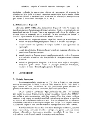 VIII SEGeT – Simpósio de Excelência em Gestão e Tecnologia – 2011 7
demissões, avaliação de desempenho, sistema de recompensa. O processo de
planejamento deve ajudar os gerentes a identificar exigências de pessoal, avaliar a força
de trabalho existente e determinar quais acréscimos ou substituições são necessárias
para atender as necessidades futuras (SILVA, E, 2002).
2.3.1 Planejamento de pessoal
Chiavenato (2009, p.155) define planejamento de pessoal como, “o processo de
decisão dos recursos humanos necessários para atingir os objetivos organizacionais, em
determinado período de tempo. Trata-se de antecipar qual a força de trabalho e os
talentos humanos necessários para a realização da ação organizacional futura”, e
considera alguns modelos de planejamento de pessoal, dentre eles:
 Modelo baseado na procura estimada do produto ou serviço: a necessidade de
pessoal está diretamente ligada a procura estimada de produtos e/ou serviços.
 Modelo baseado em segmentos de cargos: focaliza o nível operacional da
organização.
 Modelo de substituição de postos chaves: baseado em mapas de substituição ou
organograma de encarreiramento.
 Modelo baseado no fluxo de pessoal: modelo que caracteriza o fluxo de pessoas
na organização, e contribui para uma predição de curto prazo das necessidades
de pessoal.
 Modelo de planejamento integrado: é o modelo mais amplo e abrangente,
envolvendo quatro fatores: volume de produção, mudanças tecnológicas,
condições de oferta e demanda e planejamento de carreira.
3 METODOLOGIA
3.1 Histórico da empresa
A empresa estudada foi inaugurada em 1976 e hoje se destaca por estar entre as
maiores redes varejistas de Minas Gerais com filiais no estado de São Paulo, Bahia e
agora também em Goiás. São mais de 240 lojas que oferecem grande variedade de
produtos eletroeletrônicos, móveis, ferramentas, brinquedos e telemática.
O CDA - Centro de Distribuição e Apoio, localizado em Araxá – MG, foi criado
para atender a demanda de comercializar grande variedade de produtos. São 22.500m²
para agilizar a recepção, armazenar e distribuir produtos. Com frota própria e sistema
moderno, a rede garante um padrão de qualidade e atendimento nas lojas, e se consolida
no mercado pelo trabalho que realiza com seus clientes e colaboradores. Atendimento
diferenciado, variedade e facilidade para comprar. Isso é o que faz da empresa uma das
100 Melhores Empresas Para Trabalhar no Brasil, eleita pelas revistas Época e Exame.
A empresa tem como missão atuar no mercado de varejo e distribuição, de forma
ética e responsável, oferecendo produtos e serviços que gerem valor para nossos
clientes, colaboradores, fornecedores, acionistas e sociedade. E sua visão é ser
referência em gestão de negócios e de pessoas, com sustentabilidade.
 