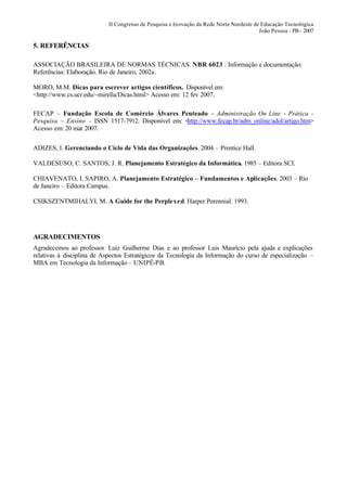 II Congresso de Pesquisa e Inovação da Rede Norte Nordeste de Educação Tecnológica
                                                                                         João Pessoa - PB - 2007

5. REFERÊNCIAS

ASSOCIAÇÃO BRASILEIRA DE NORMAS TÉCNICAS. NBR 6023 : Informação e documentação:
Referências: Elaboração. Rio de Janeiro, 2002a.

MORO, M.M. Dicas para escrever artigos científicos. Disponível em:
<http://www.cs.ucr.edu/~mirella/Dicas.html> Acesso em: 12 fev 2007.

FECAP – Fundação Escola de Comércio Álvares Penteado - Administração On Line - Prática -
Pesquisa – Ensino - ISSN 1517-7912. Disponível em: <http://www.fecap.br/adm_online/adol/artigo.htm>
Acesso em: 20 mar 2007.


ADIZES, I. Gerenciando o Ciclo de Vida das Organizações. 2004 – Prentice Hall.

VALDESUSO, C. SANTOS, J. R. Planejamento Estratégico da Informática. 1985 – Editora SCI.

CHIAVENATO, I. SAPIRO, A. Planejamento Estratégico – Fundamentos e Aplicações. 2003 – Rio
de Janeiro – Editora Campus.

CSIKSZENTMIHALYI, M. A Guide for the Perplexed. Harper Perennial. 1993.




AGRADECIMENTOS
Agradecemos ao professor Luiz Guilherme Dias e ao professor Luis Maurício pela ajuda e explicações
relativas à disciplina de Aspectos Estratégicos da Tecnologia da Informação do curso de especialização –
MBA em Tecnologia da Informação – UNIPÊ-PB.
 