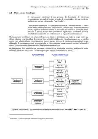 II Congresso de Pesquisa e Inovação da Rede Norte Nordeste de Educação Tecnológica
                                                                                                    João Pessoa - PB - 2007

2.2. – Planejamento Estratégico

                                   O planejamento estratégico é um processo de formulação de estratégias
                                   organizacionais no qual se busca a inserção da organização e de sua missão no
                                   ambiente em que ela está atuando. Para Drucker*,

                                   “planejamento estratégico é o processo contínuo de, sistematicamente e com o
                                   maior conhecimento possível do futuro contido, tomar decisões atuais que envolvem
                                   riscos; organizar sistematicamente as atividades necessárias à execução dessas
                                   decisões e, através de uma retro alimentação organizada e sistemática, medir o
                                   resultado dessas decisões em confronto com as expectativas alimentadas”.
O planejamento estratégico está relacionado com os objetivos estratégicos de médio e longo prazo que
afetam a direção ou a viabilidade da empresa. Mas, aplicado isoladamente, é insuficiente, pois não se trabalha
apenas com ações imediatas e operacionais, é preciso que, no processo de planejamento estratégico, sejam
elaborados de maneira integrada e articulada todos os planos táticos e operacionais da empresa. A figura 1.0
mostra exemplos desses planos derivados do planejamento estratégico.
O planejamento deve maximizar os resultados e minimizar as deficiências utilizando princípios de maior
eficiência, eficácia e efetividade. Eles são os principais critérios de avaliação da gestão.




      Figura 1.0 - Planos táticos e operacionais decorrentes do planejamento estratégico [CHIAVENATO, I. SAPIRO, A.].




*
    Profissional – Estudioso na área de administração e professor universitário.
 