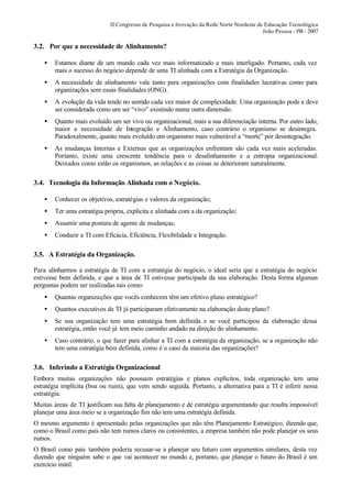 II Congresso de Pesquisa e Inovação da Rede Norte Nordeste de Educação Tecnológica
                                                                                          João Pessoa - PB - 2007

3.2. Por que a necessidade de Alinhamento?

    •   Estamos diante de um mundo cada vez mais informatizado e mais interligado. Portanto, cada vez
        mais o sucesso do negócio depende de uma TI alinhada com a Estratégia da Organização.
    •   A necessidade de alinhamento vale tanto para organizações com finalidades lucrativas como para
        organizações sem essas finalidades (ONG).
    •   A evolução da vida tende no sentido cada vez maior de complexidade. Uma organização pode e deve
        ser considerada como um ser “vivo” existindo numa outra dimensão.
    •   Quanto mais evoluído um ser vivo ou organizacional, mais a sua diferenciação interna. Por outro lado,
        maior a necessidade de Integração e Alinhamento, caso contrário o organismo se desintegra.
        Paradoxalmente, quanto mais evoluído um organismo mais vulnerável a “morte” por desintegração.
    •   As mudanças Internas e Externas que as organizações enfrentam são cada vez mais aceleradas.
        Portanto, existe uma crescente tendência para o desalinhamento e a entropia organizacional.
        Deixados como estão os organismos, as relações e as coisas se deterioram naturalmente.

3.4. Tecnologia da Informação Alinhada com o Negócio.

    •   Conhecer os objetivos, estratégias e valores da organização;
    •   Ter uma estratégia própria, explícita e alinhada com a da organização;
    •   Assumir uma postura de agente de mudanças;
    •   Conduzir a TI com Eficácia, Eficiência, Flexibilidade e Integração.

3.5. A Estratégia da Organização.

Para alinharmos a estratégia de TI com a estratégia do negócio, o ideal seria que a estratégia do negócio
estivesse bem definida, e que a área de TI estivesse participada da sua elaboração. Desta forma algumas
perguntas podem ser realizadas tais como:
    •   Quantas organizações que vocês conhecem têm um efetivo plano estratégico?
    •   Quantos executivos de TI já participaram efetivamente na elaboração deste plano?
    •   Se sua organização tem uma estratégia bem definida e se você participou da elaboração dessa
        estratégia, então você já tem meio caminho andado na direção do alinhamento.
    •   Caso contrário, o que fazer para alinhar a TI com a estratégia da organização, se a organização não
        tem uma estratégia bem definida, como é o caso da maioria das organizações?

3.6. Inferindo a Estratégia Organizacional
Embora muitas organizações não possuam estratégias e planos explícitos, toda organização tem uma
estratégia implícita (boa ou ruim), que vem sendo seguida. Portanto, a alternativa para a TI é inferir nessa
estratégia.
Muitas áreas de TI justificam sua falta de planejamento e de estratégia argumentando que resulta impossível
planejar uma área meio se a organização fim não tem uma estratégia definida.
O mesmo argumento é apresentado pelas organizações que não têm Planejamento Estratégico, dizendo que,
como o Brasil como país não tem rumos claros ou consistentes, a empresa também não pode planejar os seus
rumos.
O Brasil como país também poderia recusar-se a planejar seu futuro com argumentos similares, desta vez
dizendo que ninguém sabe o que vai acontecer no mundo e, portanto, que planejar o futuro do Brasil é um
exercício inútil.
 