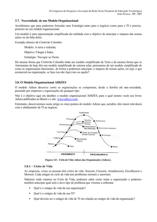 II Congresso de Pesquisa e Inovação da Rede Norte Nordeste de Educação Tecnológica
                                                                                         João Pessoa - PB - 2007

3.7. Necessidade de um Modelo Organizacional
Acreditamos que para podermos formular uma Estratégia tanto para o negócio como para a TI é preciso,
primeiro ter um modelo organizacional.
Um modelo é uma representação simplificada da realidade com o objetivo de antecipar o impacto das nossas
ações ou da falta delas.
Exemplo clássico de Cristóvão Colombo:
       Modelo: A terra é redonda;
       Objetivo: Chegar à Índia;
       Estratégia : Navegar ao Oeste.
Da mesma forma que Cristóvão Colombo tinha um modelo simplificado da Terra e da mesma forma que os
Astronautas de hoje têm um modelo simplificado do sistema solar, precisamos de um modelo simplificado de
como as organizações funcionam, de forma a podermos antecipar, o impacto de nossas ações, ou seja, o que
acontecerá na organização, se faço (ou não faço) isto ou aquilo?


3.8. O Modelo Organizacional ADIZES
O modelo Adizes descreve como as organizações se comportam, desde a família até u sociedade,
                                                                                ma
passando por empresas e organizações de qualquer tipo.
Não é o objetivo aqui em detalhes o modelo organizacional ADIZES, para o qual remeto vocês aos livros
Adizes publicados no Brasil e o site: www.adizes.com.
Entretanto, descreveremos neste artigo os cinco pontos do modelo Adizes que, acredito, têm maior relevância
com o alinhamento da TI ao negócio.




                         Figura 3.0 – Ciclo de Vida Adizes das Organizações [Adizes] .

       3.8.1 – Ciclos de Vida
       As empresas, como as pessoas têm ciclos de vida. Nascem, Crescem, Amadurecem, Envelhecem e
       Morrem. Cada estágio no ciclo de vida tem problemas normais e anormais.
       Sabemos onde estamos no Ciclo de Vida, podemos saber como tratar a organização e podemos
       também antecipar qual será o novo tipo de problema que viremos a enfrentar.
           •   Qual é o estágio de vida da sua organização?
           •   Qual é o estágio de vida da sua TI?
           •   Qual deveria ser o estágio de vida de TI em relação ao estágio de vida da organização?
 