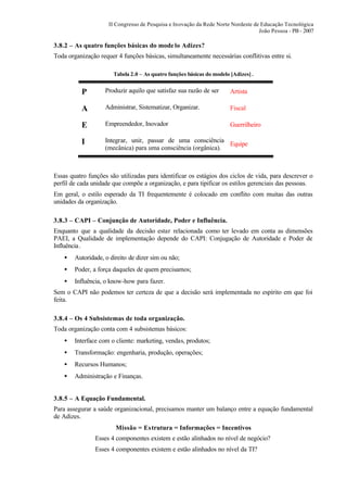 II Congresso de Pesquisa e Inovação da Rede Norte Nordeste de Educação Tecnológica
                                                                                  João Pessoa - PB - 2007

3.8.2 – As quatro funções básicas do mode lo Adizes?
Toda organização requer 4 funções básicas, simultaneamente necessárias conflitivas entre si.

                       Tabela 2.0 – As quatro funções básicas do modelo [Adizes] .


          P         Produzir aquilo que satisfaz sua razão de ser       Artista

          A         Administrar, Sistematizar, Organizar.               Fiscal

          E         Empreendedor, Inovador                              Guerrilheiro

          I         Integrar, unir, passar de uma consciência
                                                                Equipe
                    (mecânica) para uma consciência (orgânica).



Essas quatro funções são utilizadas para identificar os estágios dos ciclos de vida, para descrever o
perfil de cada unidade que compõe a organização, e para tipificar os estilos gerenciais das pessoas.
Em geral, o estilo esperado da TI frequentemente é colocado em conflito com muitas das outras
unidades da organização.

3.8.3 – CAPI – Conjunção de Autoridade, Poder e Influência.
Enquanto que a qualidade da decisão estar relacionada como ter levado em conta as dimensões
PAEI, a Qualidade de implementação depende do CAPI: Conjugação de Autoridade e Poder de
Influência .
    •   Autoridade, o direito de dizer sim ou não;
    •   Poder, a força daqueles de quem precisamos;
    •   Influência, o know-how para fazer.
Sem o CAPI não podemos ter certeza de que a decisão será implementada no espírito em que foi
feita.

3.8.4 – Os 4 Subsistemas de toda organização.
Toda organização conta com 4 subsistemas básicos:
    •   Interface com o cliente: marketing, vendas, produtos;
    •   Transformação: engenharia, produção, operações;
    •   Recursos Humanos;
    •   Administração e Finanças.


3.8.5 – A Equação Fundamental.
Para assegurar a saúde organizacional, precisamos manter um balanço entre a equação fundamental
de Adizes.
                        Missão = Estrutura = Informações = Incentivos
                Esses 4 componentes existem e estão alinhados no nível de negócio?
                Esses 4 componentes existem e estão alinhados no nível da TI?
 