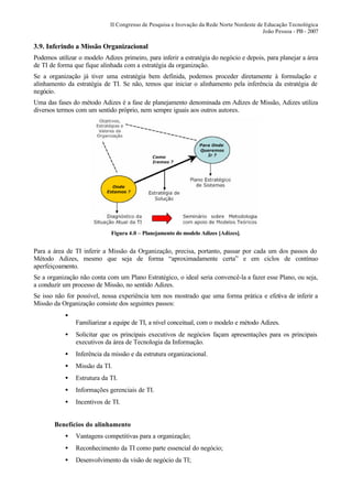 II Congresso de Pesquisa e Inovação da Rede Norte Nordeste de Educação Tecnológica
                                                                                          João Pessoa - PB - 2007

3.9. Inferindo a Missão Organizacional
Podemos utilizar o modelo Adizes primeiro, para inferir a estratégia do negócio e depois, para planejar a área
de TI de forma que fique alinhada com a estratégia da organização.
Se a organização já tiver uma estratégia bem definida, podemos proceder diretamente à formulação e
alinhamento da estratégia de TI. Se não, temos que iniciar o alinhamento pela inferência da estratégia de
negócio.
Uma das fases do método Adizes é a fase de planejamento denominada em Adizes de Missão, Adizes utiliza
diversos termos com um sentido próprio, nem sempre iguais aos outros autores.




                             Figura 4.0 – Planejamento do modelo Adizes [Adizes].


Para a área de TI inferir a Missão da Organização, precisa, portanto, passar por cada um dos passos do
Método Adizes, mesmo que seja de forma “aproximadamente certa” e em ciclos de contínuo
aperfeiçoamento.
Se a organização não conta com um Plano Estratégico, o ideal seria convencê-la a fazer esse Plano, ou seja,
a conduzir um processo de Missão, no sentido Adizes.
Se isso não for possível, nossa experiência tem nos mostrado que uma forma prática e efetiva de inferir a
Missão da Organização consiste dos seguintes passos:
            •
                Familiarizar a equipe de TI, a nível conceitual, com o modelo e método Adizes.
            •   Solicitar que os principais executivos de negócios façam apresentações para os principais
                executivos da área de Tecnologia da Informação.
            •   Inferência da missão e da estrutura organizacional.
            •   Missão da TI.
            •   Estrutura da TI.
            •   Informações gerenciais de TI.
            •   Incentivos de TI.


        Benefícios do alinhamento
            •   Vantagens competitivas para a organização;
            •   Reconhecimento da TI como parte essencial do negócio;
            •   Desenvolvimento da visão de negócio da TI;
 