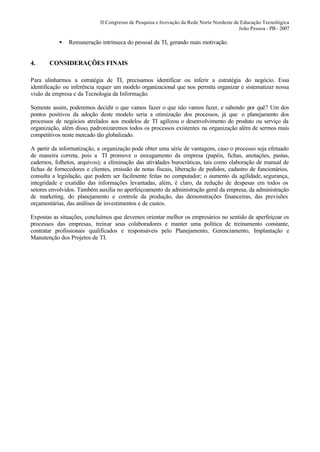 II Congresso de Pesquisa e Inovação da Rede Norte Nordeste de Educação Tecnológica
                                                                                          João Pessoa - PB - 2007

           •   Remuneração intrínseca do pessoal da TI, gerando mais motivação.


4.     CONSIDERAÇÕES FINAIS

Para alinharmos a estratégia de TI, precisamos identificar ou inferir a estratégia do negócio. Essa
identificação ou inferência requer um modelo organizacional que nos permita organizar e sistematizar nossa
visão da empresa e da Tecnologia da Informação.

Somente assim, poderemos decidir o que vamos fazer o que não vamos fazer, e sabendo por quê? Um dos
pontos positivos da adoção deste modelo seria a otimização dos processos, já que o planejamento dos
processos de negócios atrelados aos modelos de TI agilizou o desenvolvimento do produto ou serviço da
organização, além disso, padronizaremos todos os processos existentes na organização além de sermos mais
competitivos neste mercado tão globalizado.

A partir da informatização, a organização pode obter uma série de vantagens, caso o processo seja efetuado
de maneira correta, pois a TI promove o enxugamento da empresa (papéis, fichas, anotações, pastas,
cadernos, folhetos, arquivos); a eliminação das atividades burocráticas, tais como elaboração de manual de
fichas de fornecedores e clientes, emissão de notas fiscais, liberação de pedidos, cadastro de funcionários,
consulta a legislação, que podem ser facilmente feitas no computador; o aumento da agilidade, segurança,
integridade e exatidão das informações levantadas, além, é claro, da redução de despesas em todos os
setores envolvidos. Também auxilia no aperfeiçoamento da administração geral da empresa, da administração
de marketing, do planejamento e controle da produção, das demonstrações financeiras, das previsões
orçamentárias, das análises de investimentos e de custos.

Expostas as situações, concluímos que devemos orientar melhor os empresários no sentido de aperfeiçoar os
processos das empresas, treinar seus colaboradores e manter uma política de treinamento constante,
contratar profissionais qualificados e responsáveis pelo Planejamento, Gerenciamento, Implantação e
Manutenção dos Projetos de TI.
 