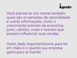 Você precisa ter em mente também
quais são os períodos de sazonalidade
e outras informações, como o
crescimento previsto da economia,
juros, câmbio, crises e eventos que
possam influenciar suas vendas.
Outro dado importantíssimo para ter
em mãos é o quanto sua empresa
gasta para se manter.
 