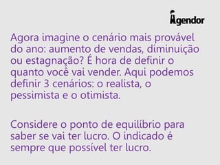Agora imagine o cenário mais provável
do ano: aumento de vendas, diminuição
ou estagnação? É hora de definir o
quanto você vai vender. Aqui podemos
definir 3 cenários: o realista, o
pessimista e o otimista.
Considere o ponto de equilíbrio para
saber se vai ter lucro. O indicado é
sempre que possível ter lucro.
 