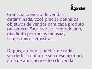 Com sua previsão de vendas
determinada, você precisa definir os
objetivos de vendas para cada produto
ou serviço. Faça isso ao longo do ano,
dividindo por metas mensais,
trimestrais e semestrais.
Depois, atribua as metas de cada
vendedor, conforme seu desempenho,
área de atuação e estilo de venda.
 