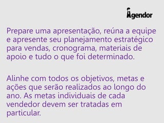 Prepare uma apresentação, reúna a equipe
e apresente seu planejamento estratégico
para vendas, cronograma, materiais de
apoio e tudo o que foi determinado.
Alinhe com todos os objetivos, metas e
ações que serão realizados ao longo do
ano. As metas individuais de cada
vendedor devem ser tratadas em
particular.
 
