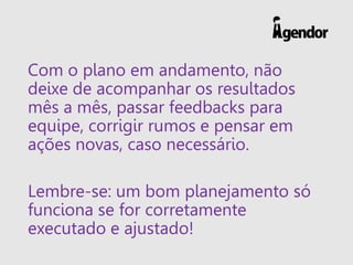 Com o plano em andamento, não
deixe de acompanhar os resultados
mês a mês, passar feedbacks para
equipe, corrigir rumos e pensar em
ações novas, caso necessário.
Lembre-se: um bom planejamento só
funciona se for corretamente
executado e ajustado!
 