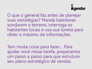 O que o general faz antes de planejar
suas estratégias? Manda batedores
sondarem o terreno, interroga os
habitantes locais e usa sua luneta para
obter o máximo de informações.
Tem muita coisa para fazer… Para
ajudar você nessa tarefa, preparamos
um passo a passo para que estruture
seu plano estratégico de vendas.
 