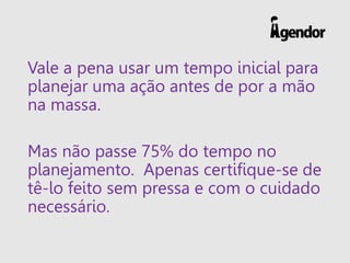 Vale a pena usar um tempo inicial para
planejar uma ação antes de por a mão
na massa.
Mas não passe 75% do tempo no
planejamento. Apenas certifique-se de
tê-lo feito sem pressa e com o cuidado
necessário.
 