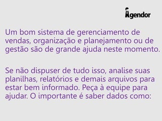 Um bom sistema de gerenciamento de
vendas, organização e planejamento ou de
gestão são de grande ajuda neste momento.
Se não dispuser de tudo isso, analise suas
planilhas, relatórios e demais arquivos para
estar bem informado. Peça à equipe para
ajudar. O importante é saber dados como:
 