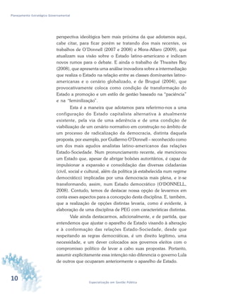 10 Especialização em Gestão Pública
Planejamento Estratégico Governamental
perspectiva ideológica bem mais próxima da que adotamos aqui,
cabe citar, para ficar porém se tratando dos mais recentes, os
trabalhos de O’Donnell (2007 e 2008) e Mora-Alfaro (2009), que
atualizam sua visão sobre o Estado latino-americano e indicam
novos rumos para o debate. E ainda o trabalho de Thwaites Rey
(2008), que apresenta uma análise inovadora sobre a intermediação
que realiza o Estado na relação entre as classes dominantes latino-
americanas e o cenário globalizado, e de Brugué (2004), que
provocativamente coloca como condição de transformação do
Estado a promoção e um estilo de gestão baseado na “paciência”
e na “feminilização”.
Esta é a maneira que adotamos para referirmo-nos a uma
configuração do Estado capitalista alternativa à atualmente
existente, pela via de uma aderência e de uma condição de
viabilização de um cenário normativo em construção no âmbito de
um processo de radicalização da democracia, distinta daquela
proposta, por exemplo, por Guillermo O’Donnell – reconhecido como
um dos mais agudos analistas latino-americanos das relações
Estado-Sociedade. Num pronunciamento recente, ele mencionou
um Estado que, apesar de abrigar bolsões autoritários, é capaz de
impulsionar a expansão e consolidação das diversas cidadanias
(civil, social e cultural, além da política já estabelecida num regime
democrático) implicadas por uma democracia mais plena, e ir-se
transformando, assim, num Estado democrático (O'DONNELL,
2008). Contudo, temos de destacar nossa opção de levarmos em
conta esses aspectos para a concepção desta disciplina. E, também,
que a realização de opções distintas levaria, como é evidente, à
elaboração de uma disciplina de PEG com características distintas.
Vale ainda destacarmos, adicionalmente, e de partida, que
entendemos que ajustar o aparelho de Estado visando à alteração
e à conformação das relações Estado-Sociedade, desde que
respeitando as regras democráticas, é um direito legítimo, uma
necessidade, e um dever colocados aos governos eleitos com o
compromisso político de levar a cabo suas propostas. Portanto,
assumir explicitamente essa intenção não diferencia o governo Lula
de outros que ocuparam anteriormente o aparelho de Estado.
 