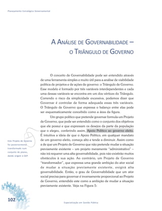 102 Especialização em Gestão Pública
Planejamento Estratégico Governamental
vEste Projeto de Governo
foi posteriormente
transformado num
conjunto de planos,
dando origem à GEP.
A ANÁLISE DE GOVERNABILIDADE –
O TRIÂNGULO DE GOVERNO
O conceito de Governabilidade pode ser entendido através
de uma ferramenta simples e muito útil para a análise de viabilidade
política de projetos e de ações de governo: o Triângulo de Governo.
Esse modelo é formado por três variáveis interdependentes e cada
uma dessas variáveis se encontra em um dos vértices do Triângulo.
Correndo o risco da simplicidade excessiva, podemos dizer que
Governar é controlar de forma adequada essas três variáveis.
O Triângulo de Governo que expressa o balanço entre elas pode
ser esquematicamente concebido como a área da figura.
Um grupo político que pretende governar formula um Projeto
de Governo, que pode ser entendido como o conjunto dos objetivos
que ele possui e que expressam os desejos da parte da população
que o elegeu, conferindo assim, Apoio Político ao governo eleito.
É intuitiva a ideia de que o Apoio Político, em qualquer mandato
de um governo eleito, começa alto e tende a diminuir. Assim como
a de que um Projeto de Governo que não pretende mudar a situação
previamente existente – um projeto meramente “administrativo” –
não irá requerer uma alta governabilidade, pois não existirão muitos
obstáculos à sua ação. Ao contrário, um Projeto de Governo
“transformador”, que expressa uma grande ambição do ator social
de mudar a situação previamente existente, exigirá alta
governabilidade. Então, o grau de Governabilidade que um ator
social precisa para governar é inversamente proporcional ao Projeto
de Governo, entendido este como a ambição de mudar a situação
previamente existente. Veja na Figura 5:
 