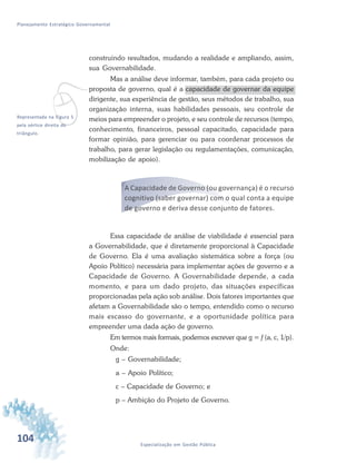 104 Especialização em Gestão Pública
Planejamento Estratégico Governamental
construindo resultados, mudando a realidade e ampliando, assim,
sua Governabilidade.
Mas a análise deve informar, também, para cada projeto ou
proposta de governo, qual é a capacidade de governar da equipe
dirigente, sua experiência de gestão, seus métodos de trabalho, sua
organização interna, suas habilidades pessoais, seu controle de
meios para empreender o projeto, e seu controle de recursos (tempo,
conhecimento, financeiros, pessoal capacitado, capacidade para
formar opinião, para gerenciar ou para coordenar processos de
trabalho, para gerar legislação ou regulamentações, comunicação,
mobilização de apoio).
A Capacidade de Governo (ou governança) é o recurso
cognitivo (saber governar) com o qual conta a equipe
de governo e deriva desse conjunto de fatores.
Essa capacidade de análise de viabilidade é essencial para
a Governabilidade, que é diretamente proporcional à Capacidade
de Governo. Ela é uma avaliação sistemática sobre a força (ou
Apoio Político) necessária para implementar ações de governo e a
Capacidade de Governo. A Governabilidade depende, a cada
momento, e para um dado projeto, das situações específicas
proporcionadas pela ação sob análise. Dois fatores importantes que
afetam a Governabilidade são o tempo, entendido como o recurso
mais escasso do governante, e a oportunidade política para
empreender uma dada ação de governo.
Em termos mais formais, podemos escrever que g = f (a, c, 1/p).
Onde:
g – Governabilidade;
a – Apoio Político;
c – Capacidade de Governo; e
p – Ambição do Projeto de Governo.
vRepresentada na Figura 5
pela vértice direita do
triângulo.
 