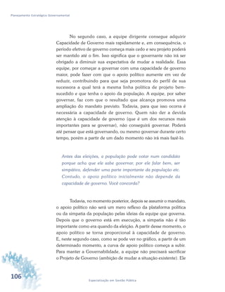 106 Especialização em Gestão Pública
Planejamento Estratégico Governamental
No segundo caso, a equipe dirigente consegue adquirir
Capacidade de Governo mais rapidamente e, em consequência, o
período efetivo de governo começa mais cedo e seu projeto poderá
ser mantido até o fim. Isso significa que o governante não irá ser
obrigado a diminuir sua expectativa de mudar a realidade. Essa
equipe, por começar a governar com uma capacidade de governo
maior, pode fazer com que o apoio político aumente em vez de
reduzir, contribuindo para que seja promotora do perfil de sua
sucessora a qual terá a mesma linha política de projeto bem-
sucedido e que tenha o apoio da população. A equipe, por saber
governar, faz com que o resultado que alcança promova uma
ampliação do mandato previsto. Todavia, para que isso ocorra é
necessária a capacidade de governo. Quem não der a devida
atenção à capacidade de governo (que é um dos recursos mais
importantes para se governar), não conseguirá governar. Poderá
até pensar que está governando, ou mesmo governar durante certo
tempo, porém a partir de um dado momento não irá mais fazê-lo.
Antes das eleições, a população pode votar num candidato
porque acha que ele sabe governar, por ele falar bem, ser
simpático, defender uma parte importante da população etc.
Contudo, o apoio político inicialmente não depende da
capacidade de governo. Você concorda?
Todavia, no momento posterior, depois se assumir o mandato,
o apoio político não será um mero reflexo da plataforma política
ou da simpatia da população pelas ideias da equipe que governa.
Depois que o governo está em execução, a simpatia não é tão
importante como era quando da eleição. A partir desse momento, o
apoio político se torna proporcional à capacidade de governo.
E, neste segundo caso, como se pode ver no gráfico, a partir de um
determinado momento, a curva de apoio político começa a subir.
Para manter a Governabilidade, a equipe não precisará sacrificar
o Projeto de Governo (ambição de mudar a situação existente). Ele
 