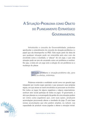 108 Especialização em Gestão Pública
Planejamento Estratégico Governamental
A SITUAÇÃO-PROBLEMA COMO OBJETO
DO PLANEJAMENTO ESTRATÉGICO
GOVERNAMENTAL
Introduzido o conceito de Governabilidade, podemos
aprofundar o entendimento do conceito de situação-problema e o
papel que ela desempenha no PEG. Esta seção parte da ideia de
que qualquer situação pode ser entendida pelo ator com ela
envolvido como o resultado, o “placar” de um jogo, e que esta
situação pode ser por ele encarada como um problema a resolver.
Ou seja, o êxito em um jogo será a solução de um problema ou a
mudança do placar.
Situação, problema e situação-problema são, para
todos os efeitos, sinônimos.
Podemos entender a realidade social como um grande jogo
integrado por muitos jogos parciais e que possuem suas próprias
regras, em que atores se veem envolvidos ou procuram se envolver.
Em todos os jogos há alguns jogadores e alguns espectadores:
nenhum ator social participa de todos os jogos. O governante, o
ator que planeja ou o encarregado da gestão de uma situação podem
ser vistos como jogadores que, com suas ações, produzem
acumulações procurando alterar o resultado do jogo. É com base
nessas acumulações que eles podem ampliar, ou reduzir, sua
capacidade de produzir novas jogadas e alterar a situação inicial.
 